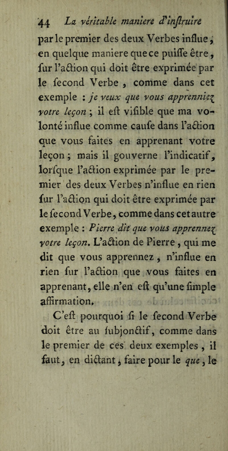 parle premier des deux Verbes influe, en quelque maniéré que ce puiflê être, fur l’aftion qui doit être exprimée par le fécond Verbe , comme dans cet exemple : je veux que vous apprennie^ votre leçon ; il eft vilible que ma vo- lonté influe comme caufe dans Taâion que vous faites en apprenant votre leçon ; mais il gouverne l’indicatif, lorfque l’adion exprimée par le pre- mier des deux Verbes n’influe en rien fur l’aâion qui doit être exprimée par le fécond Verbe, comme dans cet autre exemple : Pierre dk que vous apprennet^ votre leçon. L’aêlion de Pierre, qui me dit que vous apprennez, n’influe en rien fur l’aftion que vous faites en apprenant, elle n’en eft qu’une fimple affirmation, C’eft pourquoi fi le fécond Verbe doit être au fubjonâif, comme dans le premier de ces deux exemples , il faut, en diûant, faire pour le que, le