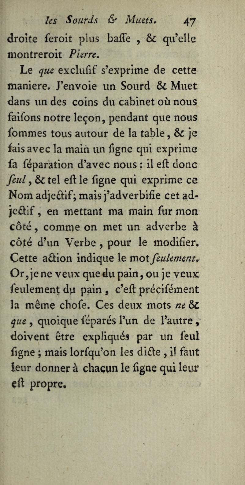 droite feroit plus baffe , & qu’elle montreroit Pierre. Le que exclufif s’exprime de cette maniéré. J’envoie un Sourd & Muet dans un des coins du cabinet oii nous falfons notre leçon, pendant que nous fommes tous autour de la table, & je fais avec la main un ligne qui exprime fa réparation d’avec nous : il eft donc feul, & tel eft le ligne qui exprime ce Nom adjeâif; mais j’adverbifie cet ad- jeftif, en mettant ma main fur mon côté, comme on met un adverbe à côté d’un Verbe, pour le modifier. Cette aftion indique le mot feulemertt. Or, je ne veux que du pain, ou je veux feulement du pain, c’eft précifément la même chofe. Ces deux mots ne & que , quoique féparés l’un de l’autre , doivent être expliqués par un feul ligne ; mais lorfqu’on les difte , il faut leur donner à chaçun le ligne qui leur eft propre.