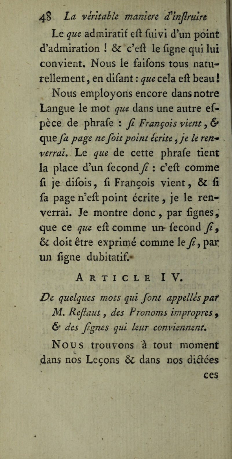 Le que admiratif eft fuivi d’un point d’admiration 1 & c’eft le figne qui lui convient. Nous le faifons tous natu- rellement , en difant : que cela eft beau ! Nous employons encore dans notre Langue le mot que dans une autre ef- pèce de phrafe : Ji François vient, & que fa page ne fait point écrite, je le ren- verrai. Le que de cette phrafe tient la place d’un fécond fi : c’eft comme fi je difois, fi François vient, & fi fa page n’eft point écrite, je le ren- verrai. Je montre donc, par fignes, que ce que eft comme un* fécond fi, & doit être exprimé comme le fi ^ pat; un figne dubitatif.* Article IV. De quelques mots qui font appellés par M. Refiaut, des Pronoms impropres , 6* des fignes qui leur conviennent. Nous trouvons à tout moment dans nos Leçons & dans nos didées ces