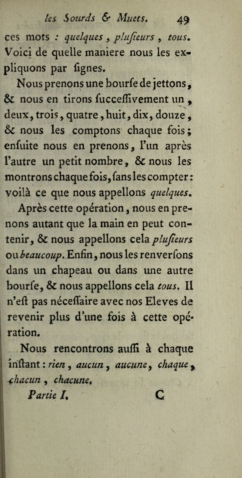 ces mots : quelques, plujîeurs , tous. Voici de quelle maniéré nous les ex- pliquons par lignes. Nous prenons une bourfe de jettons, & nous en tirons fucceflîvement un , deux, trois, quatre, huit, dix, douze, & nous les comptons chaque fois; enfuite nous en prenons, l’un après l’autre un petit nombre, & nous les montrons chaque fois, fans les compter ; voilà ce que nous appelions quelques. Après cette opération, nous en pre- nons autant que la main en peut con- tenir, & nous appelions cela plujîeurs o\\beaucoup. Enfin, nous les renverfons dans un chapeau ou dans une autre bourfe, & nous appelions cela tous. Il n’efl: pas nécelTaire avec nos Eleves de revenir plus d’une fois à cette opé* ration. Nous rencontrons auflî à chaque inftant : rien, aucun, aucune^ chaque ^ chacun, chacune. Partie l, C I