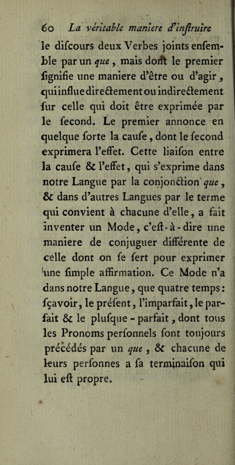 le difcours deux Verbes joints enfem- hle par un que , mais doA le premier fignifie une maniéré d’être ou d’agir , quiinfluedireôementouindireûement fur celle qui doit être exprimée par le fécond. Le premier annonce en quelque forte la caufe, dont le fécond exprimera l’effet. Cette liaifon entre la caufe & l’effet, qui s’exprime dans notre Langue par la conjonûion , & dans d’autres Langues par le terme qui convient à chacune d’elle, a fait inventer un Mode, c’eft-à-dire une maniéré de conjuguer différente de celle dont on fe fert pour exprimer 'une limple affirmation. Ce Mode n’a dans notre Langue, que quatre temps : fçavoir, le préfent, l’imparfait, le par- fait & le plufque - parfait, dont tous les Pronoms perfonnels font toujours précédés par un que , & chacune de leurs perfonnes a fa terminaifon qui lui eft propre.