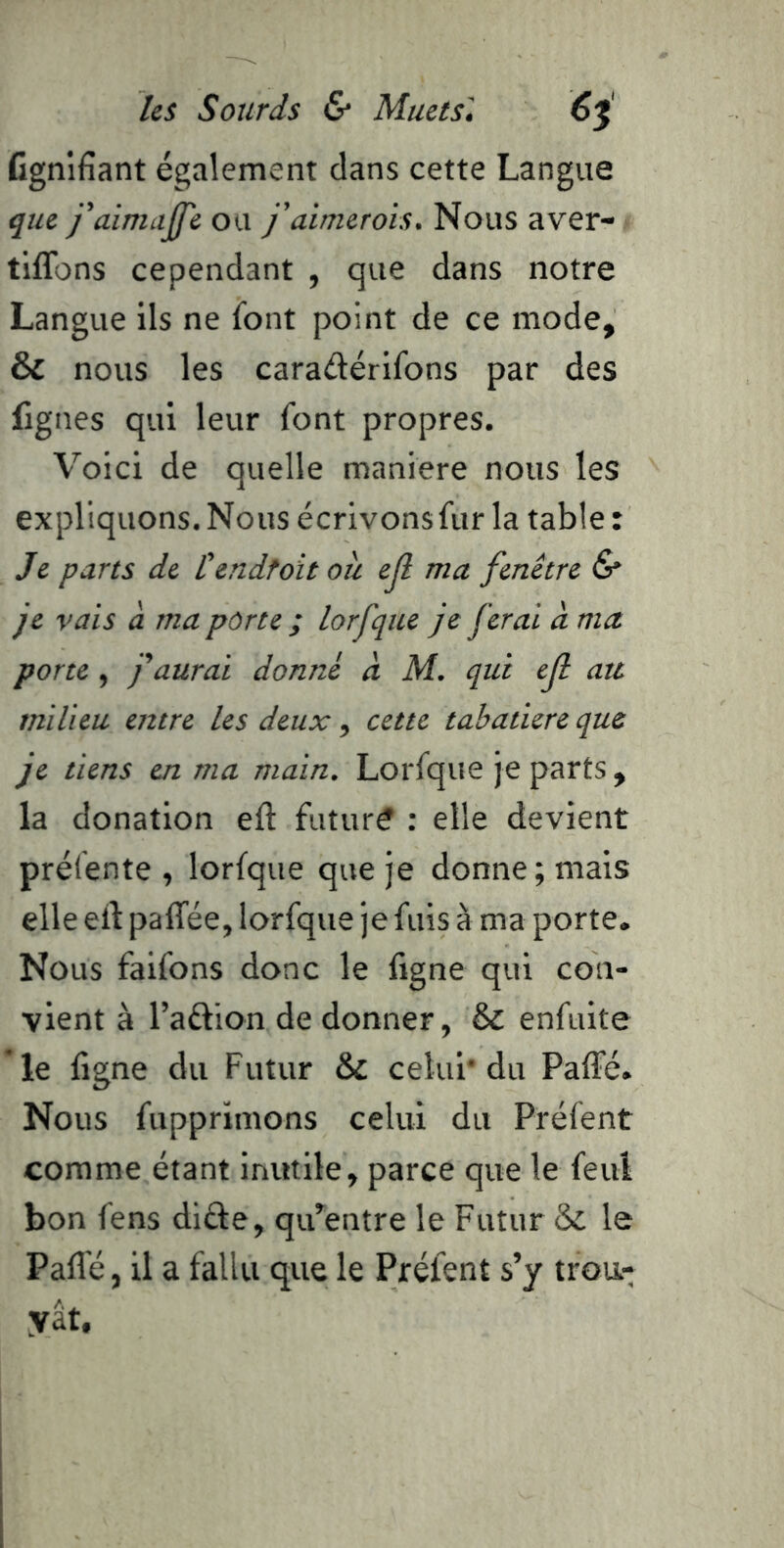 Ggnifîant également dans cette Langue que faimaJJ'e ou j'aimerois. Nous aver- tiflbns cependant , que dans notre Langue ils ne font point de ce mode, & nous les caradérifons par des figues qui leur font propres. Voici de quelle maniéré nous les expliquons. Nous écrivonsfur la table : Je parts de Cendtoit ou ejl ma fenêtre & je vais à ma porte ; lorfque je ferai à ma porte , f aurai donné à M. qui ejl au milieu entre les deux, cette tabatière que je tiens en ma main. Lorfque je parts, la donation eft future : elle devient préfente, lorfque que je donne; mais elle eil: paffée, lorfque je fuis à ma porte. Nous faifons donc le ligne qui con- vient à l’adion de donner, & enfuite *le figne du Futur &; celui* du PalTé. Nous fupprimons celui du Préfent comme étant inutile, parce que le feuî bon fens dide, qu^entre le Futur & le Paflé, il a fallu que le Préfent s’y trou- yat.