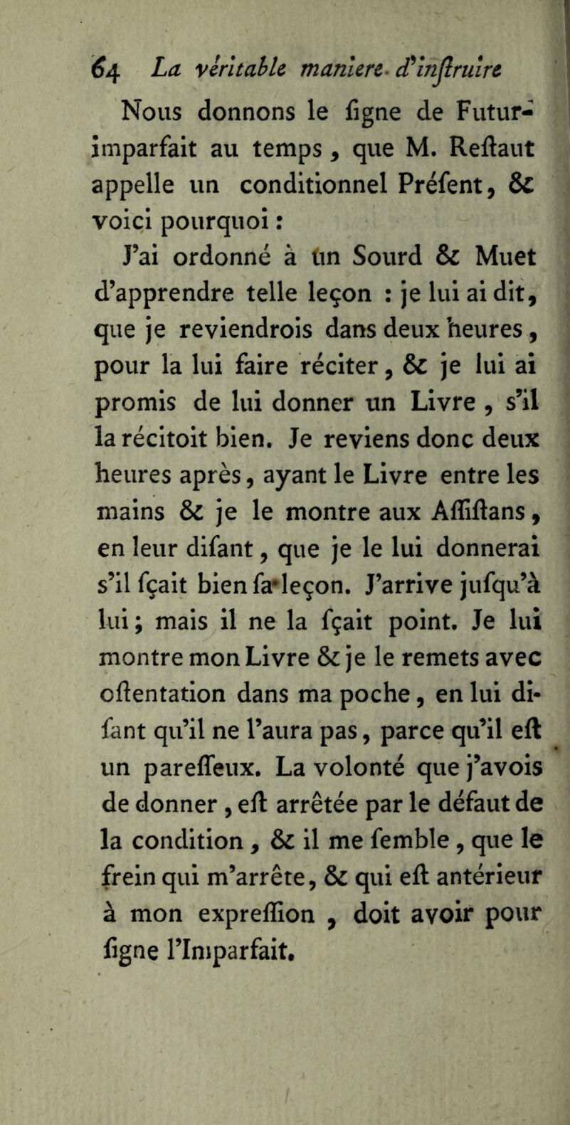 Nous donnons le figne de Futur- imparfait au temps, que M. Reftaut appelle un conditionnel Préfent, & voici pourquoi : J’ai ordonné à tin Sourd & Muet d’apprendre telle leçon : je lui ai dit, que je reviendrois dans deux heures, pour la lui faire réciter, & je lui ai promis de lui donner un Livre , s’il la récitoit bien. Je reviens donc deux heures après, ayant le Livre entre les mains & je le montre aux Aflillans, en leur difant, que je le lui donnerai s’il fçait bien fa'leçon. J’arrive jufqu’à lui ; mais il ne la fçait point. Je lui montre mon Livre & je le remets avec oflentation dans ma poche, en lui di- fant qu’il ne l’aura pas, parce qu’il eft un pareffeux. La volonté que j’avois de donner, eft arrêtée par le défaut de la condition , & il me femble, que le frein qui m’arrête, & qui eft antérieur à mon expreffion , doit avoir pour figne rinjparfait.