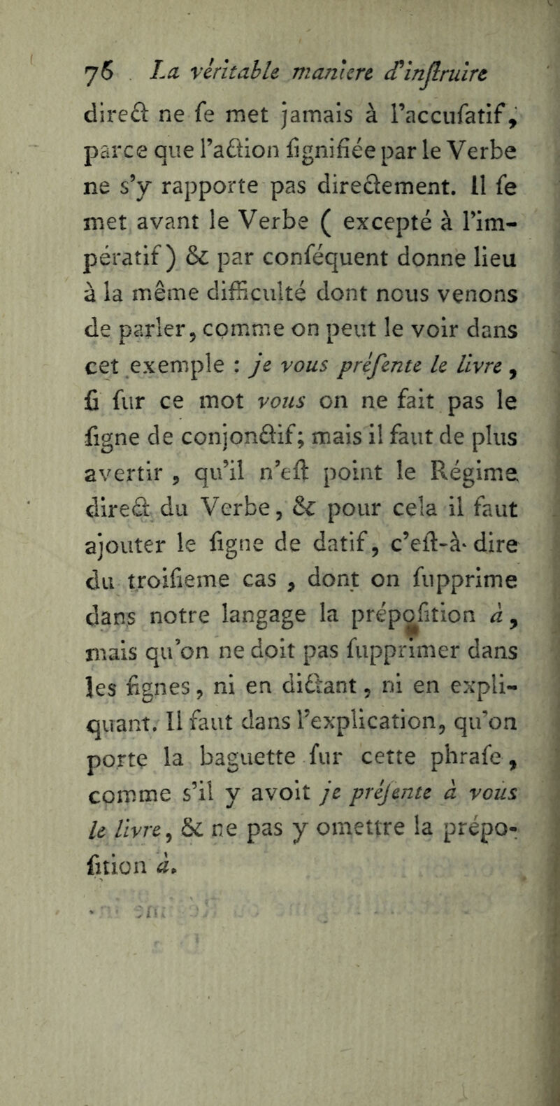 dire£l ne fe met jamais à raccufatif, parce que l’aâion fignifiée par le Verbe ne s’y rapporte pas direclement. Il fe met avant le Verbe ( excepté à l’im- pératif) & par conféquent donne lieu à la même difficulté dont nous venons de parler, comme on peut le voir dans cet exemple : je vous préfente le livre , fi fur ce mot vous on ne fait pas le figne de conjonélif; mais il faut de plus avertir , qu’il n’efi: point le Régime dlreâ: du Verbe, & pour cela il faut ajouter le figne de datif, c’eft-à-dire du troifieme cas , dont on fupprime dans notre langage la prépofition <1, mais qu’on ne doit pas fuppnmer dans les fignes, ni en didîant, ni en expli- quant, Il faut dans l’explication, qu’on porte la baguette fur cette phrafe, comme s’il y avoit je préjente à vous le livre^ & ne pas y omettre la prépo- fition à.