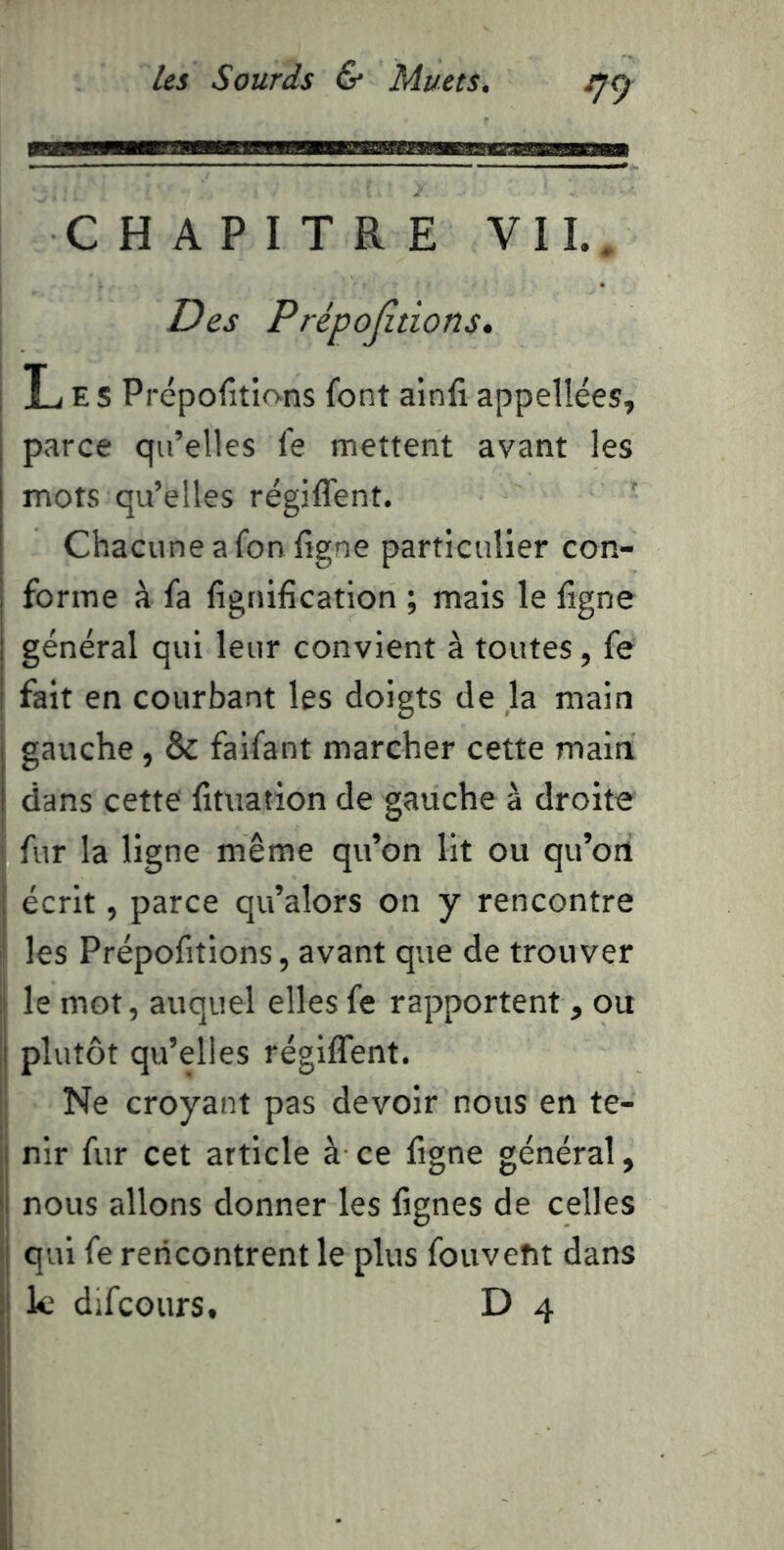 CHAPITRE VIL. Des Prépojîtions» Les Prépofitions font ainfi appellées, parce qu’elles fe mettent avant les mots qu’elles régiffent. Chacune a fonfigne particulier con- 1 forme à fa fignification ; mais le ligne i général qui leur convient à toutes, fe I fait en courbant les doigts de la main j gauche, & faifant marcher cette maia 1 dans cette lituation de gauche à droite I fur la ligne même qu’on lit ou qu’oa j écrit, parce qu’alors on y rencontre ' les Prépofitions, avant que de trouver le mot, auquel elles fe rapportent, ou Ij plutôt qu’elles régiffent. Ne croyant pas devoir nous en te- ij nir fur cet article à ce figne général, j( nous allons donner les lignes de celles Ij qui fe rencontrent le plus fouvent dans ij k difcours. D 4 f