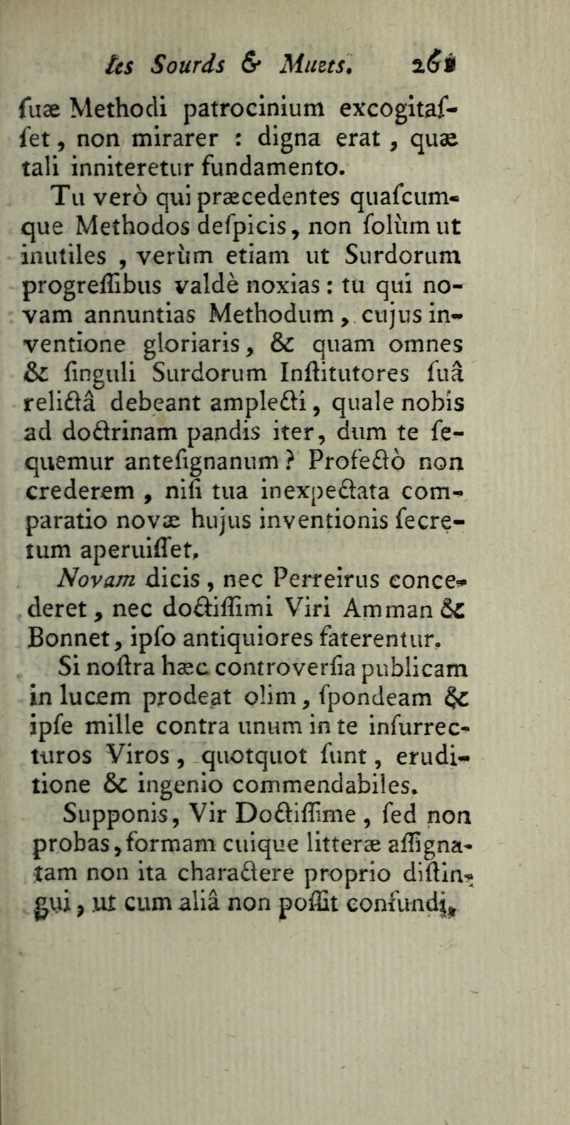 fiiae Methodi patrocinium excogitaf- fet, non mirarer : digna erat, quæ tali inniteretur fundamento. Tu veto qui præcedentes quafcum- que Methodos defplcis, non folùm ut inutiles , verùm etiani ut Surdoriim progreffibus valdè noxias : tu qui no- vam annuntias Methodum, cujus in- ventione gloriaris, & quam omnes & finguli Surdorum Inftitutores fuâ reliûâ debeant ampleili, quale nobîs ad dodrinam pandis iter, dum te fe^- quemur antefignanum ? Profedo non crederem , nifi tua inexpedata com- paratio novæ hujus inventionis fecre- tum aperuiffet, Novam dicis, nec Perreirus conce» deret , nec dodillimi V^iri Amman & Bonnet, ipfo antiquiores faterentur. Si noftra hæc comroverlia publicam in lucem prodeat oîim, fpondeam ipfe mille contra unum in te infurrec- turos Viros , quotquot funt, erudi- tione & ingenio commendabiles. Supponis, Vir Dodiflime , fed non probas, formam cuique litteræ afligna- îam non ita charadere proprio diftln* gui, ut cum aliâ non pofîit eonfundj,