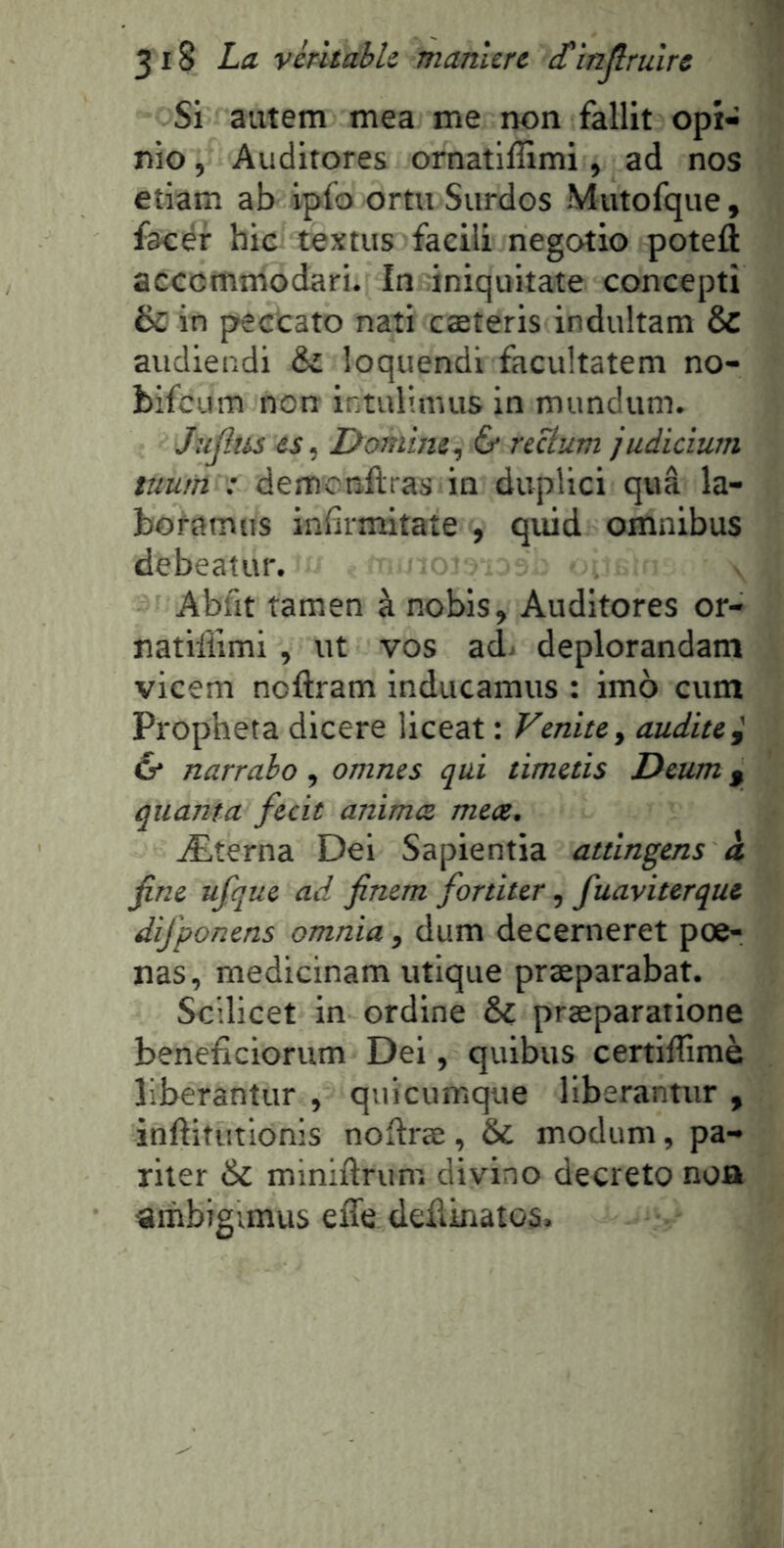 Si aixtem mea me non fallit opi- nio, Auditores ornatlffimi, ad nos etiam ab ipfo ortu Surdos Mutofque, faoér hic textus facili negotio potefl: accommodari. In iniquitate concept! & in peccato nati cæteris indultam & audieiîdi ôi loquendi facultatem no- bifeum non intulinuis in mundum. Jujîtis es, Domine, 6* recium judicium tuum : demcnflraS'in duplici quâ la- boramus inhrmitate , quid omnibus debeatur. Abfit îamen à nobis, Auditores or- natifiimi , ut vos adi deplorandam vicem noftram inducamus : imo cum Propheta dicere liceat : Venite, audite i & narrabo, omnes qui timetis Deum g quanta fecit animez mecz. Æterna Dei Sapientia attingens à fine ufque ad finem fortiter, fuaviterque dij'ponens omnia, dum decerneret pœ- nas, medicinam utique præparabat. Scilicet in ordine & præparatione beneficiorum Dei, quibus certiflimè liberantur , quicumque liberantur , inftitutlonis noftræ, & modum, pa- riler & miniftrum divino decreto noa «ihbigunus effe dedinatos.