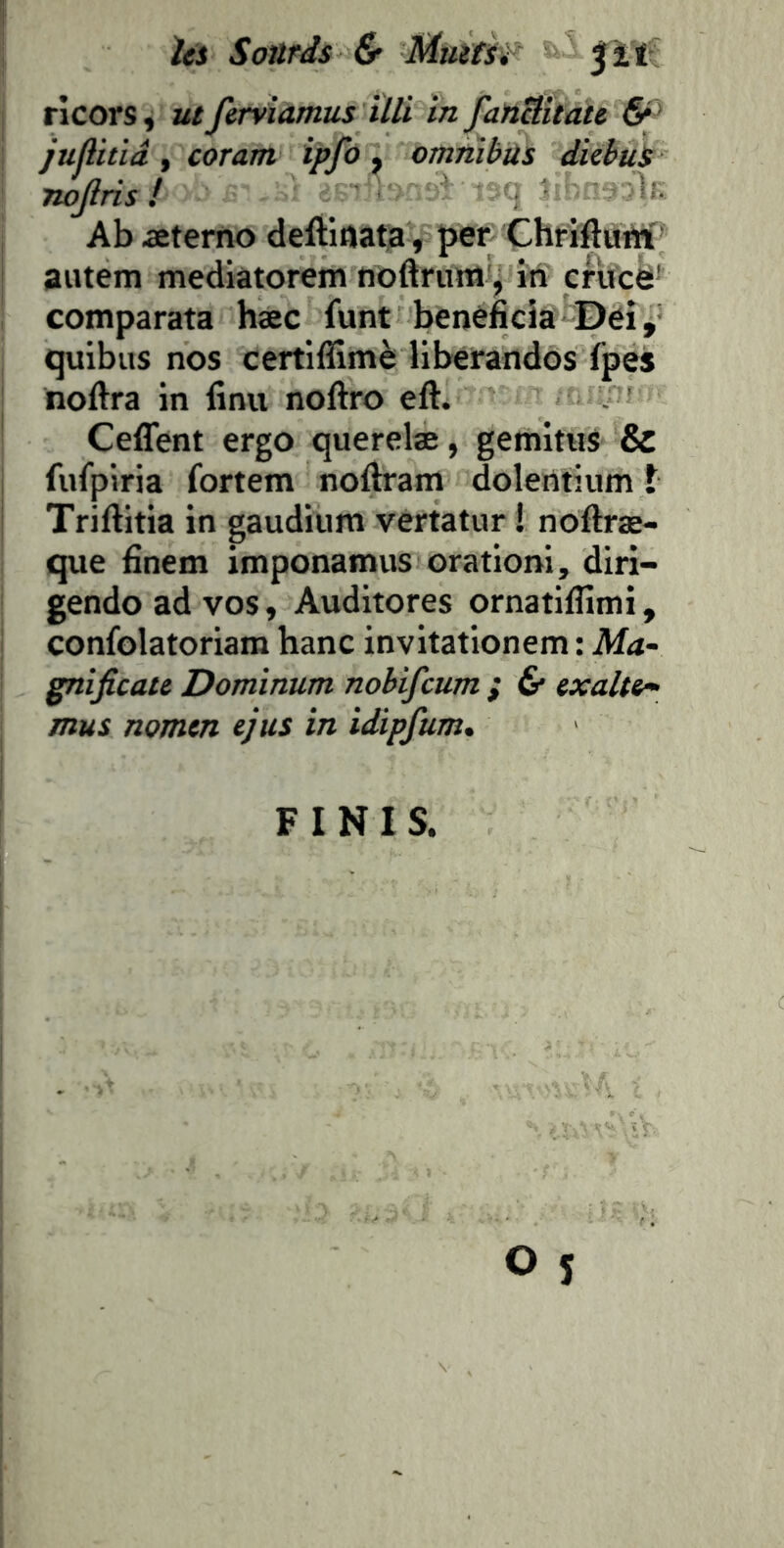 Ui Soürds & Muifif' ^ ï ï ricors^ ut farviamus ÏUi în fatiËitau juflitiâ y coram ipfo y omnibus dicbuS Twjiris ! Ab Æterfto deftiflata, j>er ChriftuM aiuem mediatorem noftrum', iti cfîicë' comparata hæc funt bénéficia‘-Dei, quibus nos certiffimè liberandos (pes noftra in finu noftro eft. Ceflent ergo querelæ, gemituS & fufpiria fortem noftram dolentium t Triftitia in gaudium vertatur ! noftræ- que finem imponamus orationi, diri- gendo ad vos, Auditores ornatiflimi, confolatoriam banc invitationem : Ma- gnijîcate Dominum nobifcum ; 6* txalti- mus nomtn ejus in idipfum* FINIS.