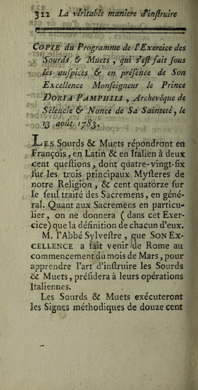 Copie du Programme de tExercice des . . Sourds & Muets , qui s’ejl fait fous ' les aufpices & en préfence de Son Excellence Monfeigneur le Prince Dos.!A Pampuili , Archevêque de Séleiicie & Nonce de Sa Sainteté ^ le /J août tySg. Les Sourds & Muets répondront en François, en Latin & en Italien à deux cent queftions , dont quatre-vingt-lix l'ur les trois principaux Myfteres de notre Religion, & cent quatorze fur le feui traité des Sacremens, en géné- ral. Quant aux Sacremens en particu- lier , on ne donnera ( dans cet Exer- cice) que la définition de chacun d’eux. M. l’Abbé Sylveftre , que Son Ex- cellence a fait venir-'de Rome au commencement du mois de Mars, pour apprendre l’art d’infiruire les Sourds '6i. Muets, prélidera à leurs opérations Italiennes. Les Sourds & Muets exécuteront les Signes méthodiques de douze cent