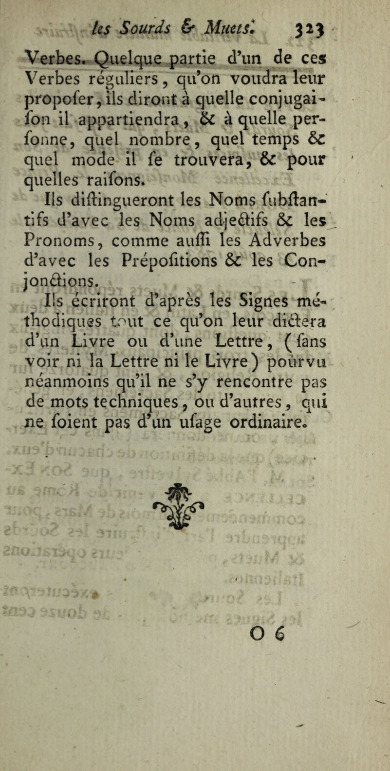Verbes. Quelque partie d’un de ces Verbes réguliers , qu’on voudra leur propofer, ils diront à quelle conjugai- fon il appartiendra, à quelle per- fonne, quel nombre, quel temps 6c quel mode il fe trouvera, & pour quelles raifons. Ils diftingueront les Noms fubftan- tlfs d’avec les Noms adjeélifs & les Pronoms, comme aufîi les Adverbes d’avec les Prépofitions & les Con- jondions. Ils écriront d’après les Signes mé- tbodiques tout ce qu’on leur didera d’un Livre ou d’une Lettre, ( fans voir ni la Lettre ni le Livre) pourvu néanmoins qu’il ne s’y rencontre pas de mots techniques, ou d’autres, qui ne foient pas d’un ufage ordinaire.