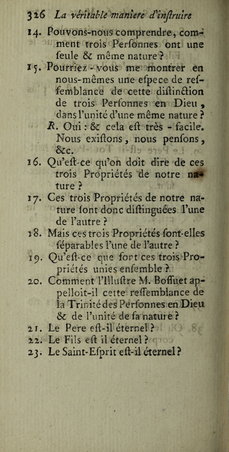 14. Pouvons-nous comprendre, com- ment trois Perfonnes ont une feule & même nature ? 15* Pourriez - vous me montrer en nous-mêmes une efpece de ref- femblance de cette diflinâion de trois Perfonnes en Dieu, dans l’unité d’une même nature? R. Oui : & cela eft très - facile. Nous exilions, nous penfons, &c. 16. Qu’eft-ce qu’on doit dire de ces trois Propriétés de notre nïK ture ? 17. Ces trois Propriétés de notre na- ture font donc diflinguées Tune de l’autre ? î 8. Mais ces trois Propriétés font-elles féparables l’une de l’autre ? 19. Qu’efl-ce que fort ces trois Pro- priétés unies enfemble ?. 20. Comment l’illuflre M. BolTuet ap- pelloit-il cette reffemblance de la Trinité des Perfonnes en Dieu & de l’unité de fa nature ? 21. Le Pere efl-il éternel ? 22. Le Fils efl il éternel ? 23. Le Saint-Efprit efl-il éternel?
