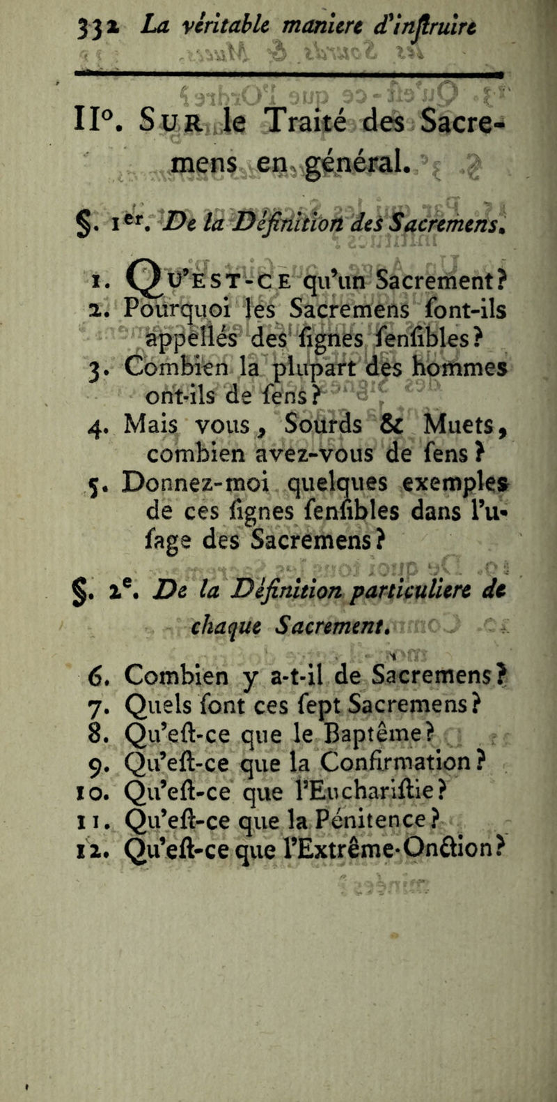 IP. Sur le Traité des Sacre- mens eriygénéral. §. I De la Définltiort dei Sacremens» I. Q^ü’est-ce qu’un Sacrement? a. Pourquoi lés Sacremens font-ils appèliés des' lignes fenlibles? 3. Combién la plupart des hommes ont-ils de fens ? 4. Mais vous, Sourds & Muets, combien avez-vous de fens ? 5. Donnez-moi quelques exemples de ces fignes fennbles dans Tu» fage des Sacremens? Z®. De la Définition particulière de chaque Sacrement. (5. Combien y a-t-il de Sacremens? 7. Quels font ces fept Sacremens? 8. Qu’eft-ce que le Baptême? 9. Qu’eft-ce que la Conftrmation ? 10. Qu’eft-ce que l’Eucharlftie? 11. Qu’eft-ce que la Pénitence? i z. Qu’eft-ce que l’Extrême-Onâion?