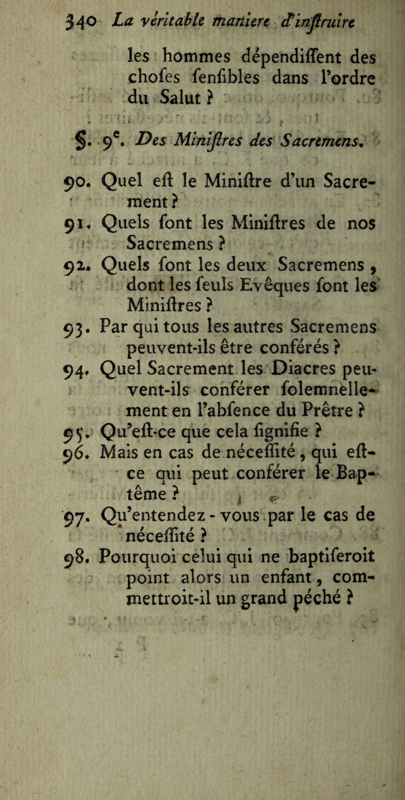 les hommes dépendiffent des chofes fenfibles dans l’ordre du Salut ? §. 9*. Des Miniflres des Sacremens. 90. Quel eft le Miniftre d’un Sacre- ment ? 91, Quels font les Mlniftres de nos Sacremens ? 91. Quels font les deux Sacremens , dont les feuls Evêques font les Miniflres ? 93. Par qui tous les autres Sacremens peuvent-ils être conférés } 94. Quel Sacrement les Diacres peu- vent-ils conférer foleranelle- ment en l’abfence du Prêtre ? 9^'. Qu’eft-ce que cela fignifie ? 96. Mais en cas de néceflité, qui efl- ce qui peut conférer le Bap- tême ? k 97. Qu’entendez - vous par le cas de * néceffité ? 98. Pourquoi celui qui ne baptiferoit point alors un enfant, com- mettroit-il un grand péché ?