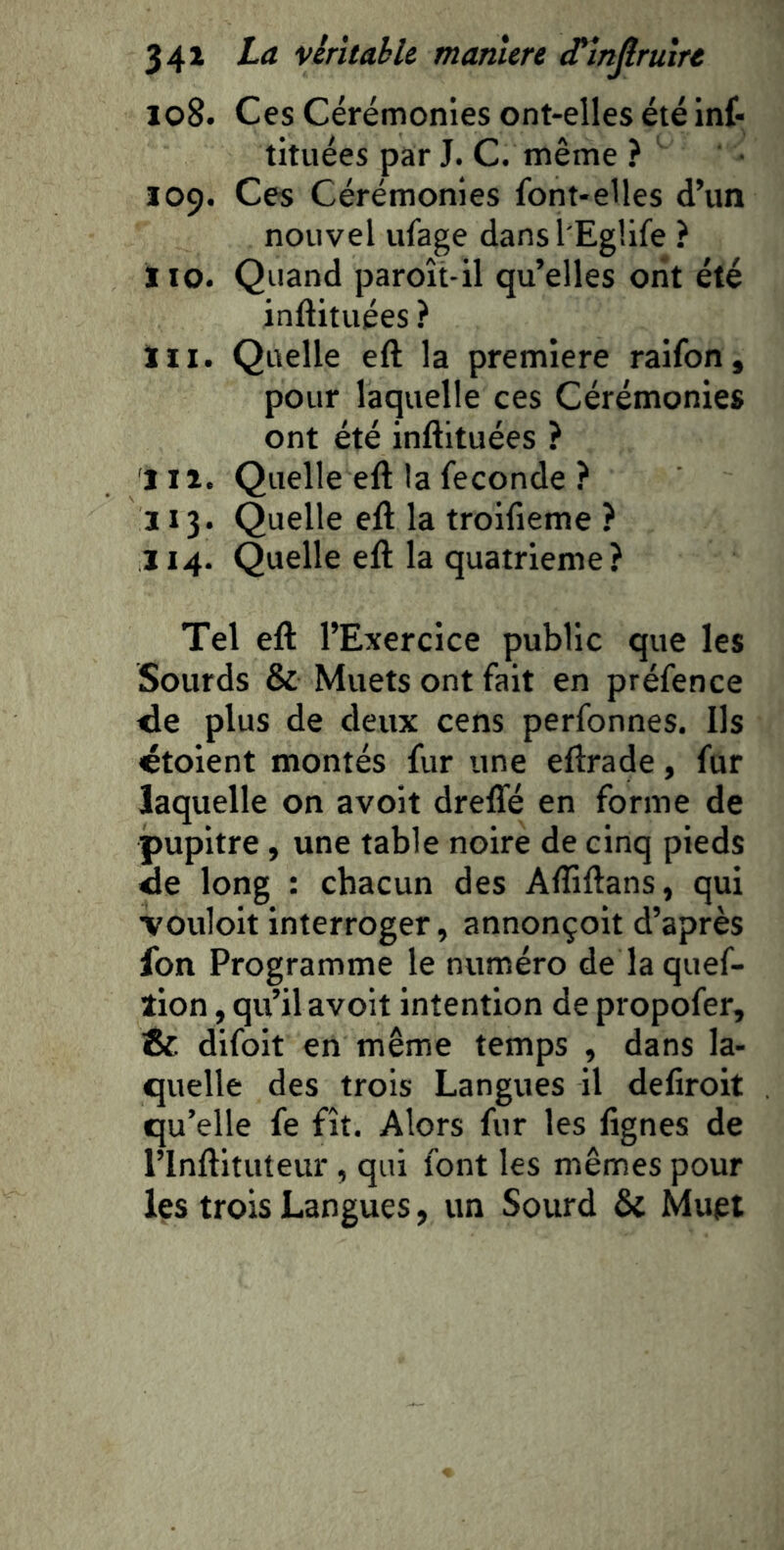 108. Ces Cérémonies ont-elles été inf- tituées par J. C. même ? 109. Ces Cérémonies font-elles d’un nouvel ufage dansl'EgUfe ? 110. Quand paroît-il qu’elles ont été inftituées ? ïii. Quelle eft la première raifon, pour laquelle ces Cérémonies ont été inftituées ? 111. Quelle eft la fécondé ? 113. Quelle eft la troifieme ? 114. Quelle eft la quatrième? Tel eft l’Exercice public que les Sourds & Muets ont fait en préfence <le plus de deux cens perfonnes. Ils étoient montés fur une eftrade, fur laquelle on avoit drefle en forme de pupitre , une table noire de cinq pieds de long : chacun des Aftiftans, qui •vouloir interroger, annonçoit d’après fon Programme le numéro de laquef- îion, qu’il avoit intention de propofer, & difoit en même temps , dans la- quelle des trois Langues il defiroit qu’elle fe fît. Alors fur les lignes de l’Inftituteur , qui font les mêmes pour les trois Langues, un Sourd & Muet
