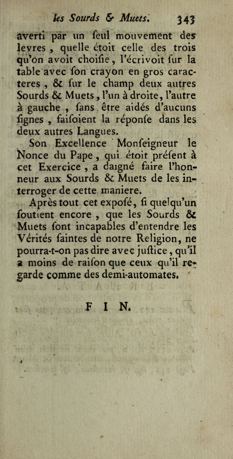 averti par un feul mouvement desr levres , quelle étolt celle des trois qu’on avoit choifie, l’écrivoit fur la table avec fon crayon en gros carac- tères , & fur le champ deux autres Sourds & Muets, l’un à droite, l’autre à gauche , fans être aidés d’aucuns fignes , faifolent la réponfe dans les deux autres Langues. Son Excellence Monfeigneur le Nonce du Pape, qui étoit préfent à cet Exercice , a daigné faire l’hon- neur aux Sourds & Muets de les in- terroger de cette maniéré. Après tout cetexpofé, fi quelqu’un foutient encore , que les Sourds & Muets font incapables d’entendre les Vérités faintes de notre Religion, ne pourra-t-on pas dire avec juftice, qu’il a moins de raifon que ceux qu’il re- garde comme des demi-automates. ' F I N.