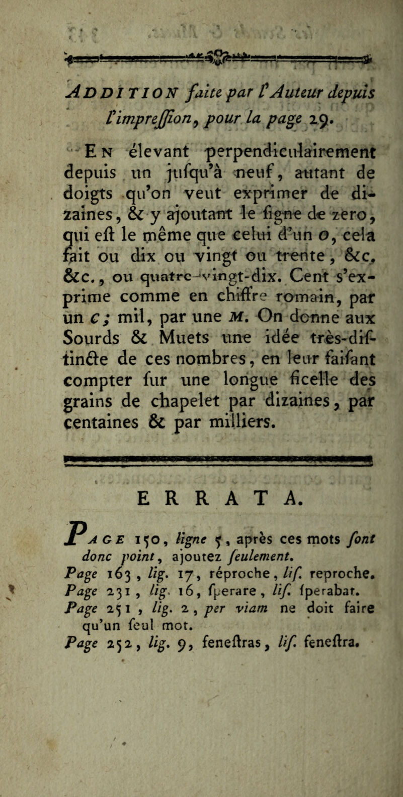 Addition faite par l'A uteur depuis Cimprejpon^ pour la page 29. En élevant 'perpendiculairement depuis un jufqu’à neuf, autant de doigts qu’on veut exprimer de di- zaines, & y a^outafit le fig-ne de zéro, qui eft le même que celui d’un o, cela fait ou dix ou vingt ou trente, &c, &c., ou quatrc-'vingt-dix. Cent s’ex- prime comme en chiffre romain, par un c; mil, par une M. On donne aux Sourds & Muets une idée très-drf- tinôe de ces nombres, en leur faifant compter fur une longue ficelle des grains de chapelet par dizaines, par centaines & par milliers. ERRATA. Page 150, ligne y, après ces mots font donc point, ajoutez feulement. Page 163 , Hg. 17, réproche,///I reproche. Page 231 , lig. 16, fperare, lif. tperabar. Page 231 , lig. 2, per viam ne doit faire qu’un feul mot. Page 252, lig. 9, feneftras, lif. feneftra.