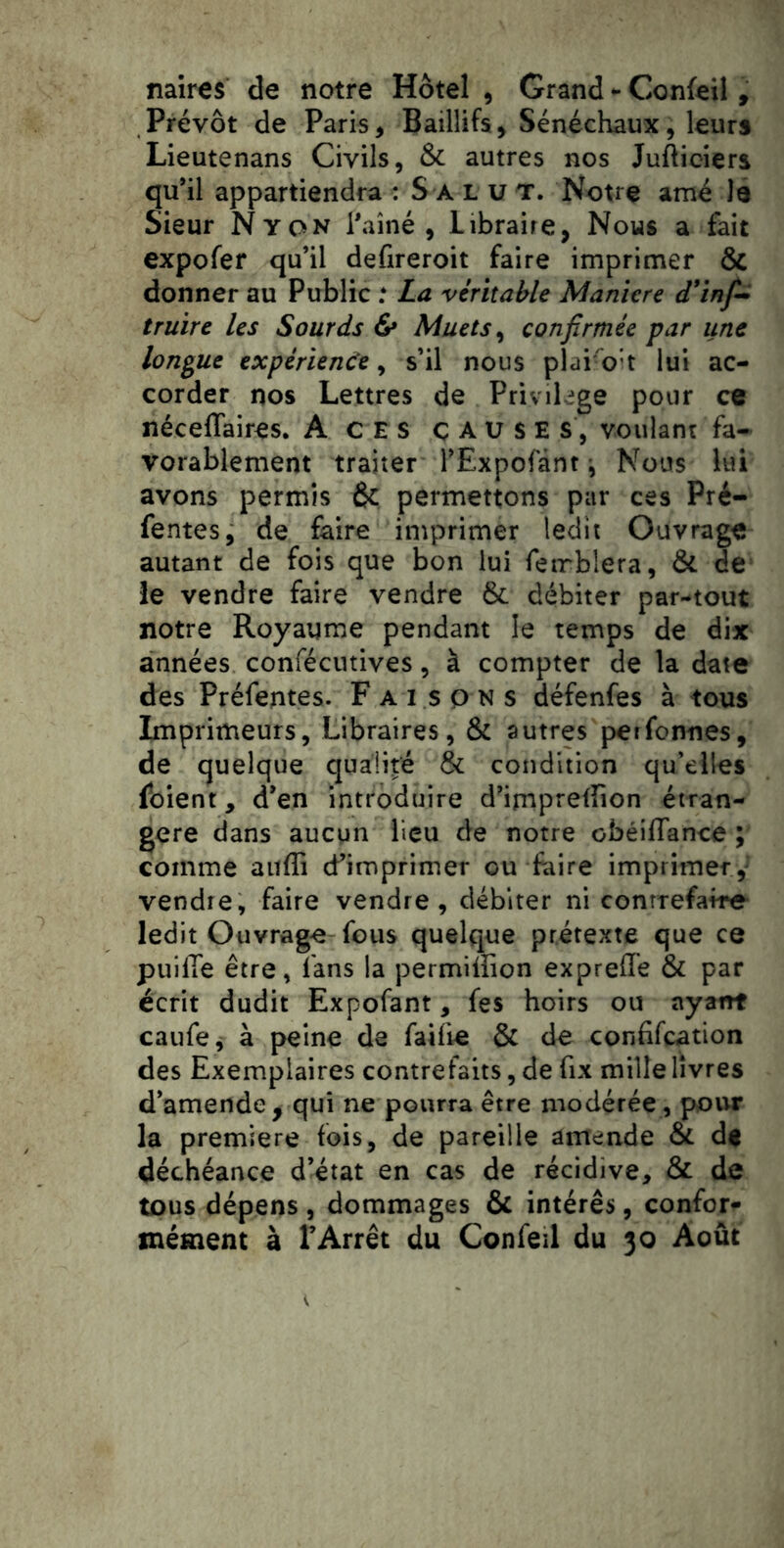 naires de notre Hôtel , Grand ^ Confeil, Prévôt de Paris, Baillifs, Sénéchaux, leurs Lieutenans Civils, & autres nos Jufticiers qu*il appartiendra : S a l u t. Notre amé le Sieur Nyon l'aîné, Libraire, Nous a fait expofer qu’il defireroit faire imprimer & donner au Public .* La véritable Manière d'inf^ truire les Sourds & Muets ^ confirmée par une longue expérience ^ s’il nous plai'oh lui ac- corder nos Lettres de Privihge pour ce néceflaires. A CES ÇAUSES, voulant fa- vorablement traiter l’Expofànt i Nous hü avons permis & permettons par ces Pré- fentes, de faire imprimer ledit Ouvrage autant de fois que bon lui feirblera, & de le vendre faire vendre & débiter par-tout notre Royaume pendant le temps de dix années confécutives, à compter de la date des Préfentes. Faisons défenfes à tous Imprimeurs, Libraires, & autres petfonnes, de quelque qualité & condition qu’elles foient y d’en introduire d’impreffion étran- gère dans aucun lieu de notre obéiffance ; comme aiifli d’imprimer ou faire imprimer,' vendre, faire vendre, débiter ni conrrefaire ledit Ouvrage fous quelque prétexte que ce pulfie être, fans la permilîion expreflé & par écrit dudit Expofant, fes hoirs ou ayant caufe, à peine de faifie & de confifcation des Exemplaires contrefaits, de fix mille livres d’amende^ qui ne pourra être modérée, pour la première fois, de pareille amende & de déchéance d’état en cas de récidive, & de tous dépens , dommages & intérês, confort mément à l’Arrêt du Confeil du 30 Août