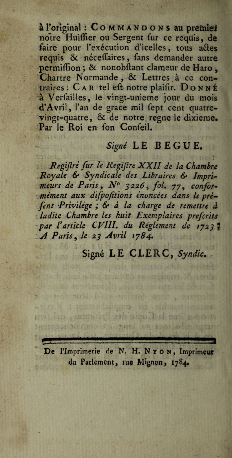 àrorlglnal : Commandons au prefnîeJ notre Huiffier ou Sergent fur ce requis, de faire pour l’exécution d’icelles, tous aftes requis & néceflaires, fans demander autre permiffion ; & nonobftant clameur de Haro , Chartre Normande, & Lettres,à ce con- traires : Car tel eft notre plaifir. Donné à Verfailles, le vingt-unieme jour du mois d’Avrii, l’an de grâce mil fept cent quatre- vingt-quatre, & de notre régné le dixième* Par le Roi en fon Confeil. Signé LE BEGUE. Regijlré fur le Regijîre XXII de la Chambre Royale 6* Syndicale des Libraires 6* Impri^ meurs de Paris, 3226^ fol, 77, confor^ mement aux difpofitions énoncées dans le pré^ fent Privilège ; & à la charge de remettre à ladite Chambre les huit Exemplaires preferits par Varticle CVIII, du Réglement de 1723 ^ A Paris ^ le 23 Avril 1784. Signé LE CLERC, Syndic. De l’Imprimerie de N. H. N Y O N, Imprimeur du Parlement, lue Mignon, 1734.