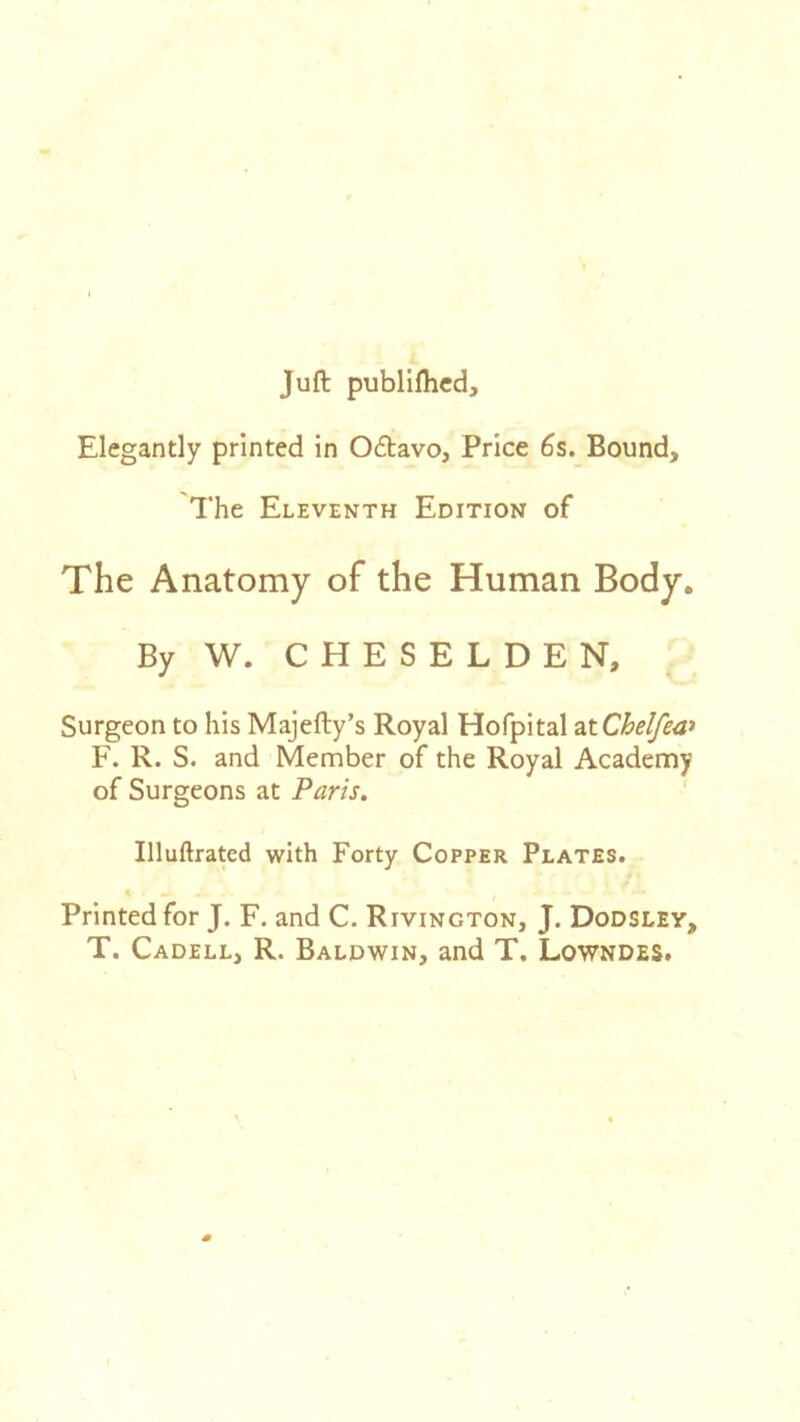 Juft publiflicd. Elegantly printed in 06tavo, Price 6s. Bound, The Eleventh Edition of The Anatomy of the Human Body. By W. C H E S E L D E N, Surgeon to his Majefty’s Royal Hofpital oxChelfea^ F. R. S. and Member of the Royal Academy of Surgeons at Paris. Illuftrated with Forty Copper Plates. Printed for J. F. and C. Rivington, J. Dodsley, T. Cadell, R. Baldwin, and T, Lowndes.