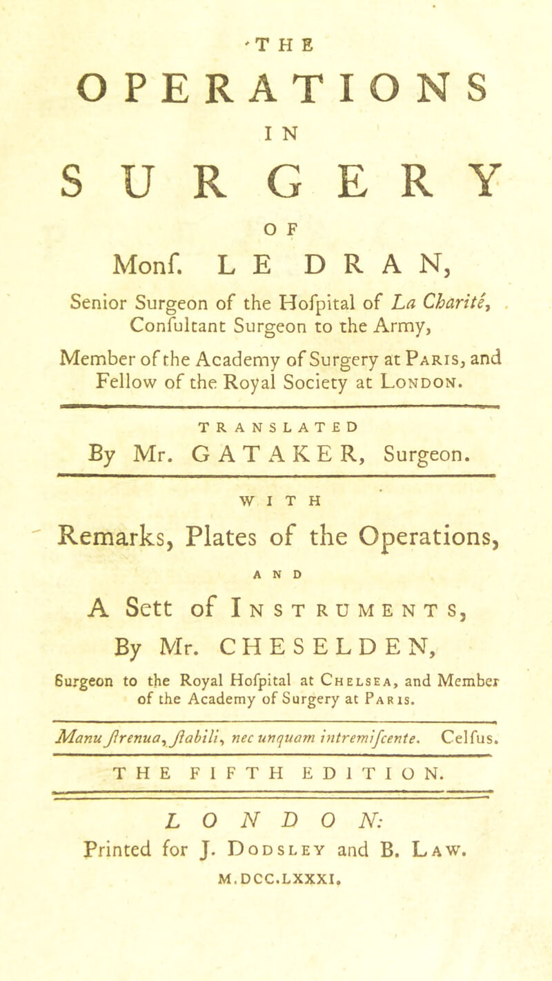 OPERATIONS I N SURGERY O F Monf. LE D R A N, Senior Surgeon of the Hofpital of La Charité^ . Confultant Surgeon to the Army, Member of the Academy of Surgery at Paris, and Fellow of the Royal Society at London. TRANSLATED By Mr. G A T xA K E R, Surgeon. WITH Remarks, Plates of the Operations, AND A Sett of Instruments, By Mr. C H E S E L D E N, Surgeon to the Royal Hofpital at Chelsea, and Member of the Academy of Surgery at Paris. ManuJlrenuayJîabilï^ nec unquam intremijcente. Celfus. THE FIFTH EDITION. LONDON: Printed for J. Dodsley and B. Law. M.DCC.LXXXI.