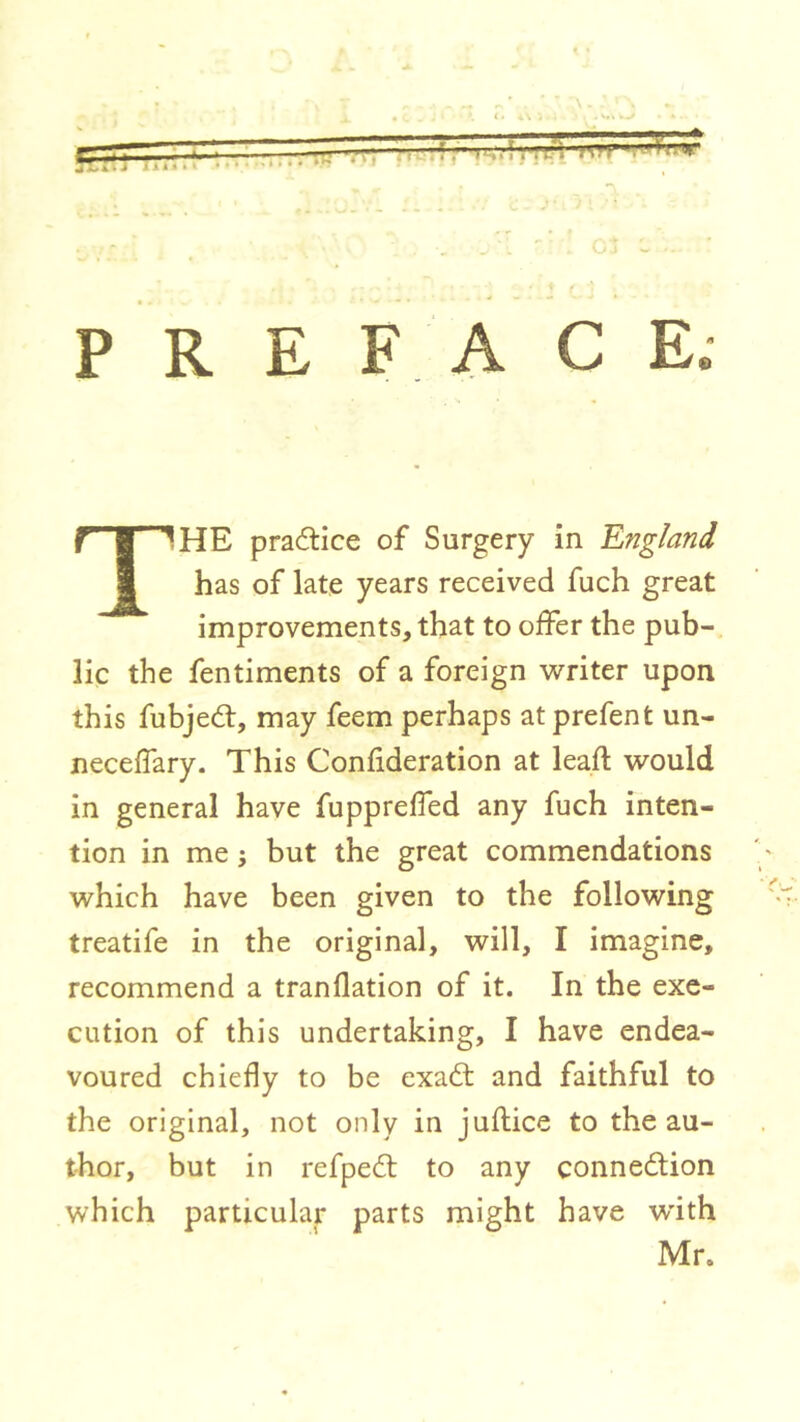 •Y KilJ ],tl.{ 1.■ nM 7*^ PREFACE. The practice of Surgery in ’England has of late years received fuch great improvements, that to offer the pub-, lie the fentiments of a foreign writer upon this fubjed:, may feem perhaps at prefent un- neceffary. This Confideration at leafl would in general have fuppreffed any fuch inten- tion in me ; but the great commendations which have been given to the following treatife in the original, will, I imagine, recommend a tranflation of it. In the exe- cution of this undertaking, I have endea- voured chiefly to be exad and faithful to the original, not only in juftice to the au- thor, but in refped to any connedion which particular parts might have wdth Mr.