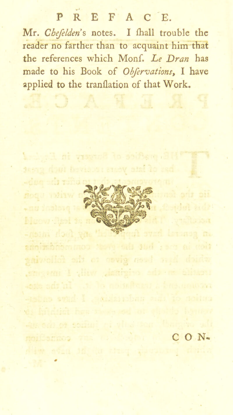 PREFACE. Mr. Chefeldens notes. I fhall trouble the reader no farther than to acquaint him that the references which Monf. Le Dran has made to his Book of Obfervations, I have applied to the tranflation of that Work. CON*