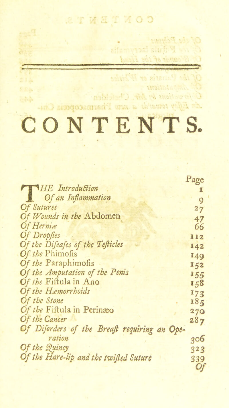 vî D ■ 'T . • CONTENTS. Page The IntroduSHon i Of an Inflammation g ' 0/ Sutures 27 Of Wounds in the Abdomen^ 47 Of Hernia 66 Of Bropfies 112 Of the hifeafes of the Tefticles - 142 Cy* the Phimofis 14g Of the Paraphimofis 152 Of the Amputation of the Penis 15^ Of the Firtula in Ano 158 Of the Hæmorrhoids 173 Of the Stone , 185 Of the Fiftula in Perinæo 270 Of the Cancer 2Sy Of Diforders of the Breaji re<iuiring an Ope- ration 306 Of the ^ing 323 Of the Hare4ip and the twifled Suture 339 Of