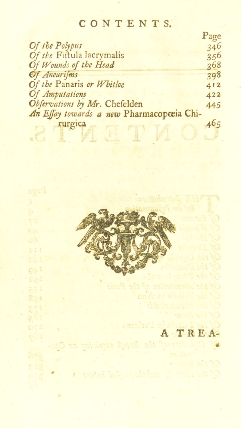 CONTENTS. Page Of the Polypus 346 0//^e Fiftula lacrymalis 356 Of Wounds of th£ Head 368 Of Aneurifms 398 Of the Panaris or Whitloe 412 Of Amputations 42 2 Obfervations by Mr. Chefelden 445 An EJfay towards a new Pharmacopoeia Chi- rurgica 465 A TREA- (