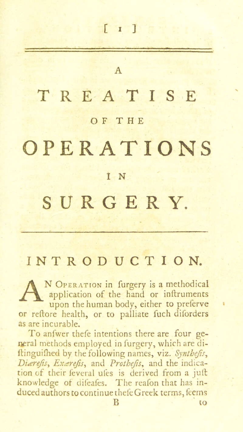 A T R E A T I S E OF THE OP E RATIONS I N s U R G E R Y. INTRODUCTION. An Operation in furgery is a methodical application of the hand or inftruments upon the human body, either to preferve or reftore health, or to palliate fuch diforders as are incurable. To anfwer thefe intentions there are four ge- neral methods employed in furgery, which are di- Itinguifhed by the following names, viz, Synthefts, Diarefts^ Exarefis^ and Prothefis^ and the indica- tion of their feveral ufes is derived from a jull knowledge of difeafes. The reafon that has in- duced authors to continue thefe Greek terms, feems B to