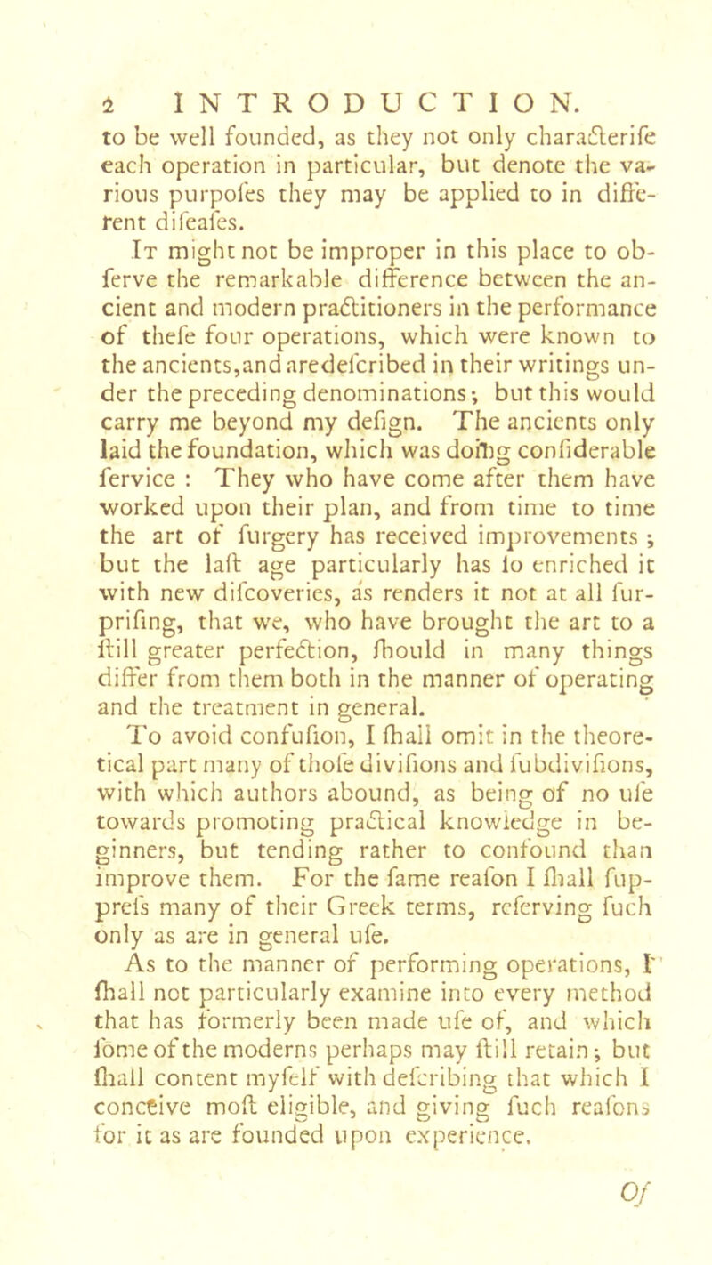 to be well founded, as they not only charatSlerife each operation in particular, but denote the va- rious purpofes they may be applied to in diffe- rent difeafes. It might not be improper in this place to ob- ferve the remarkable difference between the an- cient and modern pradlitioners in the performance of thefe four operations, which were known to the ancients,and aredeferibed in their writings un- der the preceding denominations -, but this would carry me beyond my defign. The ancients only laid the foundation, which was doihg confiderable fervice ; They who have come after them have ■worked upon their plan, and from time to time the art of furgery has received improvements -, but the lad age particularly has lo enriched it with new difeoveries, as renders it not at ail fur- prifing, that we, who have brought the art to a dill greater perfedtion, fliould in many things differ from them both in the manner of operating and the treatment in general. To avoid confufion, I fhaii omit in the theore- tical part many of thofe divifions and fubdivifions, with which authors abound, as being of no ufe towards promoting pradlical knowledge in be- ginners, but tending rather to confound than improve them. For the fame reafon I fliall fup- prefs many of their Greek terms, referving fuch only as are in general ufe. As to the manner of performing operations, t fhall not particularly examine into every niethod that has formerly been made ufe of, and which fomeof the moderns perhaps may dill retain -, but fliail content myfelf with deferibing that which I conceive mod eligible, and giving fuch reafons for it as are founded upon experience.