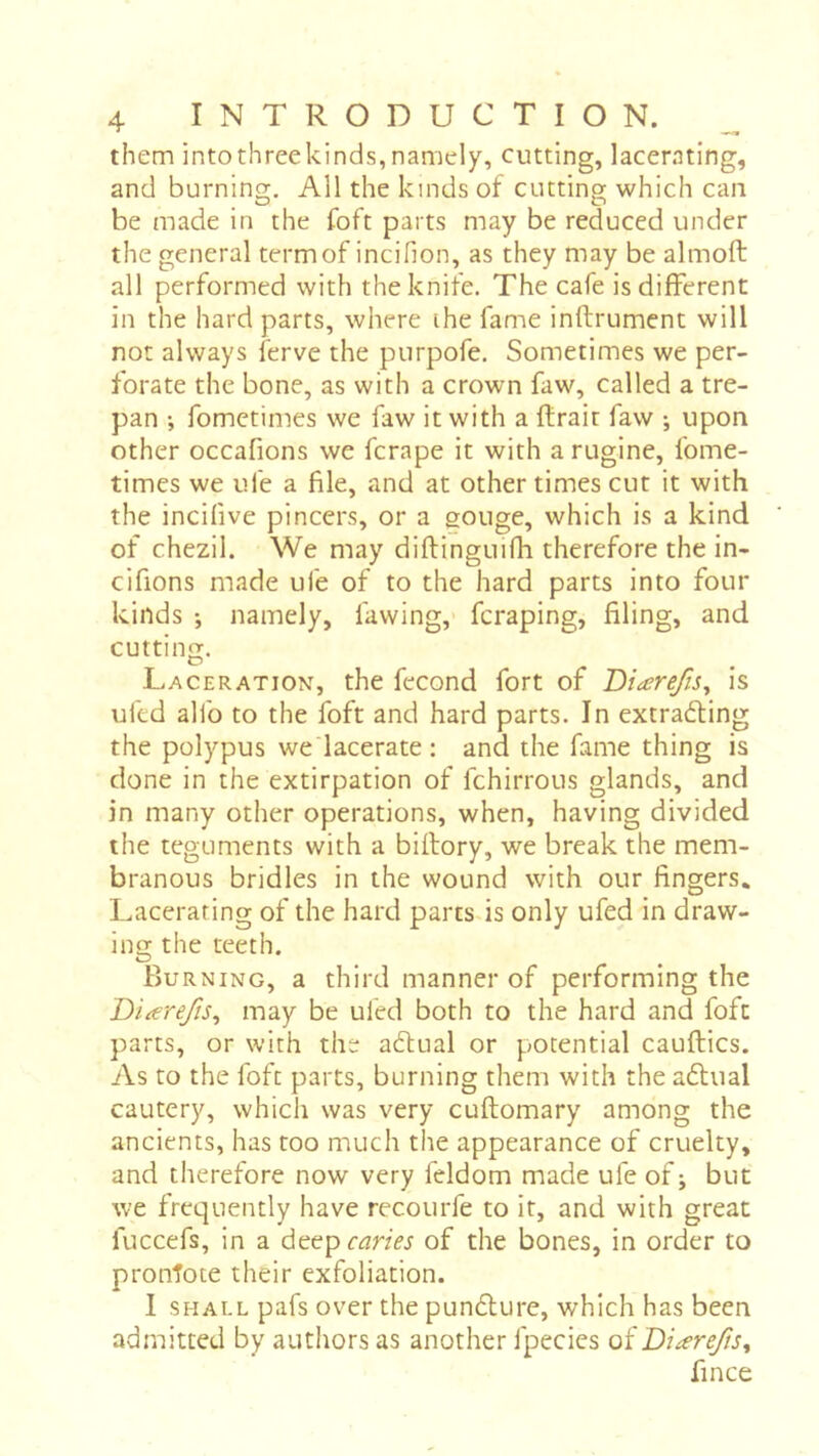 them intothreekinds,namely, cutting, lacerating, and burning. All the kinds of cutting which can be made in the foft parts may be reduced under the general termof incifion, as they may be almoft all performed with the knife. The cafe is different in the hard parts, where ihe fame inftrument will not always ferve the purpofe. Sometimes we per- forate the bone, as with a crown faw, called a tre- pan -, fometimes we faw it with a ftrair faw -, upon other occafions we fcrape it with a rugine, fome- times we ufe a file, and at other times cut it with the incifive pincers, or a gouge, which is a kind of chezil. We may diflinguifh therefore the in- cifions made ufe of to the hard parts into four kinds -, namely, favving,' fcraping, filing, and cutting. Laceration, the fécond fort of 'Diærefis^ is uftd alfo to the foft and hard parts. In extra6ting the polypus we'lacerate : and the fame thing is done in the extirpation of fchirrous glands, and in many other operations, when, having divided the teguments with a biftory, we break the mem- branous bridles in the wound with our fingers. Lacerating of the hard parts is only ufed in draw- ing the teeth. Burning, a third manner of performing the Diarefts^ may be ufed both to the hard and foft parts, or with the aéfual or potential cauftics. As to the foft parts, burning them with the aftual cautery, which was very cuftomary among the ancients, has too much the appearance of cruelty, and therefore now very feldom made ufe of ; but we frequently have recourfe to it, and with great fuccefs, in a deepcmVj of the bones, in order to pronTote their exfoliation. 1 SHALL pafs over the pun£lure, which has been admitted by authors as another fpecics of Diarefis^ fince
