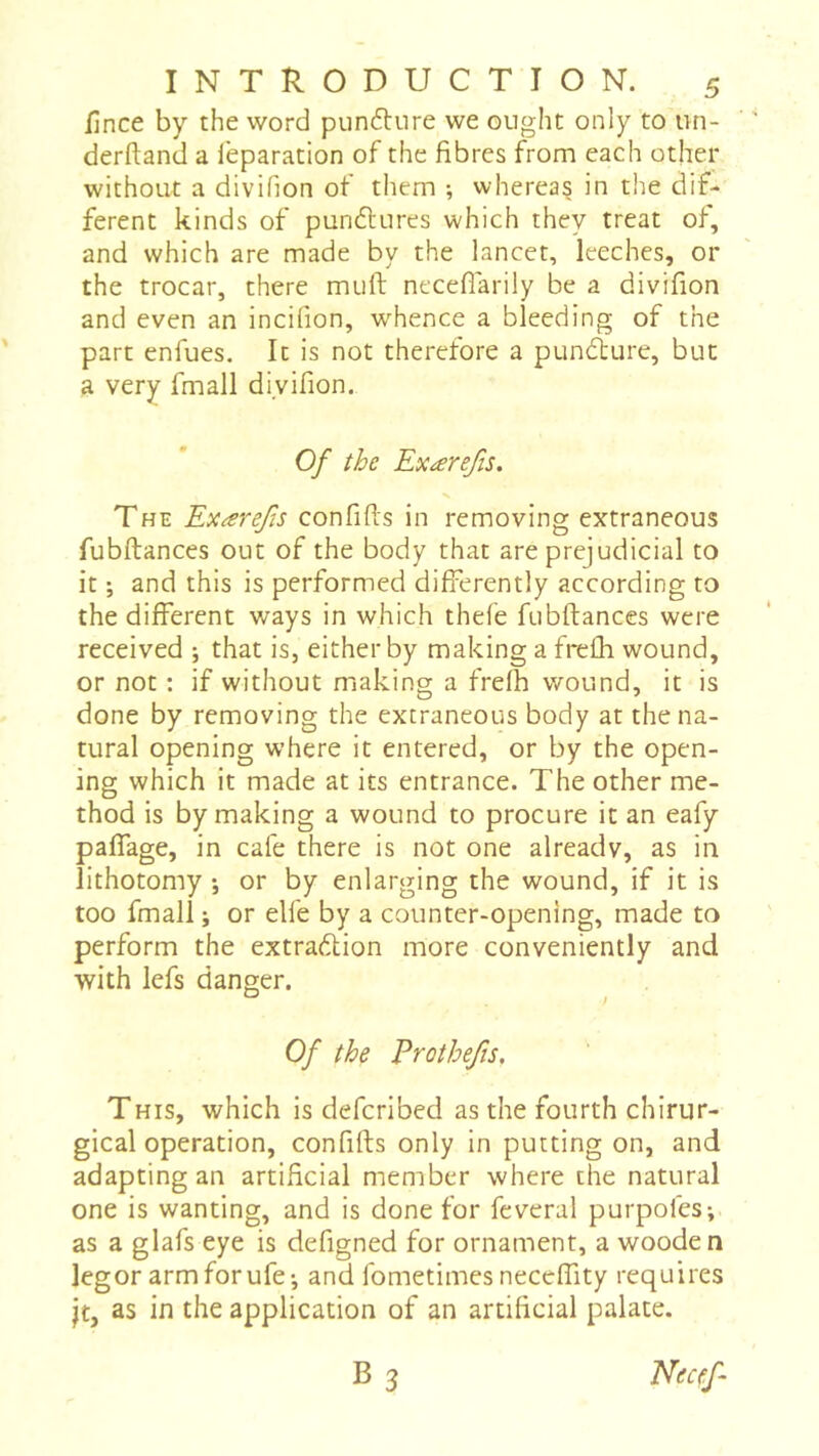 lînce by the word puncture we ought only to un- derftand a leparation of the fibres from each other without a divihon of them ; whereas in the dif- ferent kinds of punélures which they treat of, and which are made by the lancet, leeches, or the trocar, there muft neceflarily be a divifion and even an incifion, w^hence a bleeding of the part enfues. It is not therefore a pundlure, but a very fmall divifion. Of the Exærefis. The Exærejïs confifis in removing extraneous fubftances out of the body that are prejudicial to it ; and this is performed differently according to the different ways in which thefe fubftances were received ; that is, either by making a frefh wound, or not : if without making a frefh wound, it is done by removing the extraneous body at the na- tural opening where it entered, or by the open- ing which it made at its entrance. The other me- thod is by making a wound to procure it an eafy paffage, in cafe there is not one already, as in lithotomy -, or by enlarging the wound, if it is too fmall ; or elfe by a counter-opening, made to perform the extraction more conveniently and with lefs danger. Of the Erothefis, This, which is defcribed as the fourth chirur- gical operation, confifts only in putting on, and adapting an artificial member where the natural one is wanting, and is done for fcveral purpofes-,. as a glafs eye is defigned for ornament, a wooden legor armforufej and fometimes neceffity requires jt, as in the application of an artificial palate. B 3 Elecef-