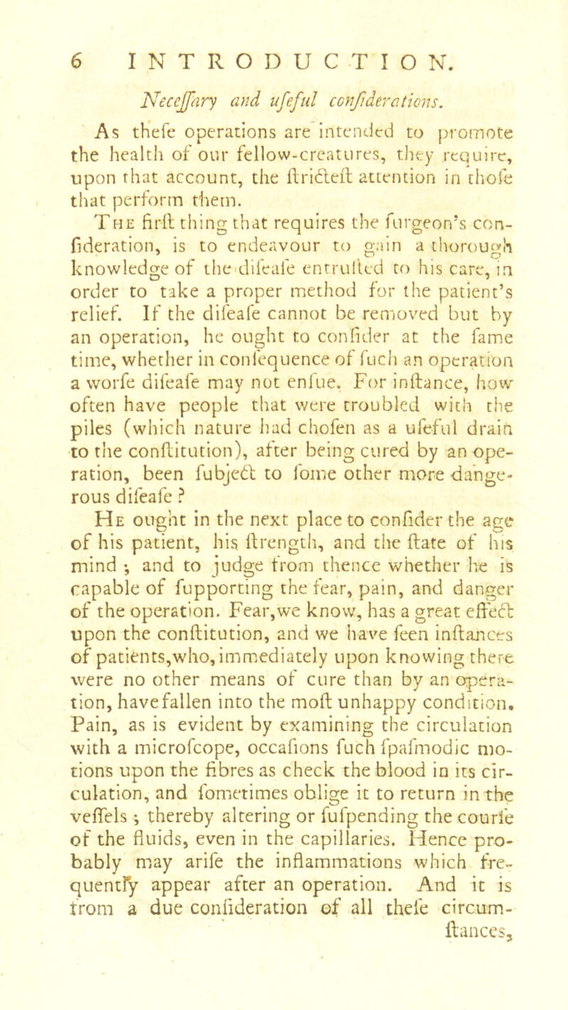 Neccjfary and ufefiil confiderations. As thefe operations are intended to promote the health of otir fellow-creatures, they require, upon that account, the ilriéleil attention in tliofe that perform them. THE firll thing that requires the furgeon’s con- fideration, is to endeavour to gain a thorout»h knowledge of the^difeafe enrrulled to his care, in order to take a proper method for the patient’s relief. If the difeafe cannot be removed but by an operation, he ought to confider at the fame time, whether in confequence of fuch an operation a worfe difeafe may not enfue. For inllance, how' often have people that were troubled with the piles (which nature had chofen as a ufeful drain to the conllitution), alter being cured by an ope- ration, been fubjeél to fome other more dange- rous difeafe ^ He ought in the next place to confider the age of his patient, his llrength, and the ftate of his mind -, and to judge from thence whether he is capable of fupporting the fear, pain, and danger of the operation. Fear,we know, has a great effect upon the conftitution, and we have feen inftances of patients,who, immediately upon knowing there were no other means of cure than by an opera- tion, havefallen into the moft unhappy condition. Pain, as is evident by examining the circulation with a microfeope, occafions fuch fpafmodic mo- tions upon the fibres as check the blood in its cir- culation, and fometimes oblige it to return in the veffels ; thereby altering or fufpending the courfe of the fluids, even in the capillaries. Hence pro- bably may arife the inflammations which fre- quentfy appear after an operation. And it is from a due confideration of all thele circum- ftances 5