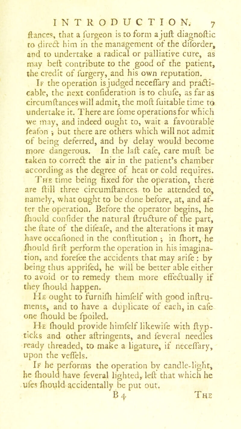 ftancefî, that a lurgeon is to form a juft diagnoftic to dited him in the management of the diforder, and to undertake a radical or palliative cure, as may beft contribute to the good of the patient, the credit of furgery, and his own reputation. If the operation isjudged neceftary and prati- cable, the next confideration is to chufe, as far as circumftances will admit, the moft fuitabie time to undertake it. There are fome operations for which we may, and indeed ought to, wait a favourable feafon -, but there are others which will not admit of being deferred, and by delay would become more dangerous. In the laft cafe, care muft be taken to corret the air in the patient’s chamber according as the degree of heat or cold requires. The time being fixed for the operation, there are ftill three circumftances to be attended to, namely, what ought to be done before, at, and af- ter the operation. Before the operator begins, he fliOLild confider the natural ftruflure of the part, the ftate of the difeafe, and the alterations it may have occafioned in the confticution ; in ftiort, he ftiould firft perform the operation in his imagina- tion, and forefee the accidents that may arife : by being thus apprifed, he will be better able either to avoid or to remedy them more eftedtually if they Ihould happen. He ought to furnifli himfelf with good inftrq- mencs, and to have a duplicate of each, in cafe one fliould be fpoiled. He fhould provide himfelf likewife with ftyp- ticks and other aftringents, and feveral needles ready threaded, to make a ligature, if neceftary, upon the veftels. If he performs the operation by candle-light, he fhould have feveral lighted, left that which he .ufes fhould accidentally be put out. Bq The