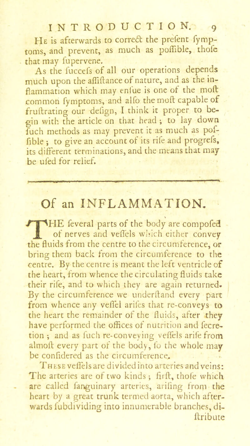 He is afterwards to corred the prefent fymp- toms, and prevent, as much as poflible, thole that may fupervene. As the luccefs of all our operations depends much upon the afliftanceof nature, and as the in- flammation which may enlue is one of the molt common fymptoms, and alfo the molt capable of frullrating our defign, I think it proper to be- gin with the article on that head ; to lay down fuch methods as may prevent it as much as pof- fible ; to give an account of its rife and progrefs, its different terminations, and the means that may be ufed for relief. Of an INFLAMMATION- HE feveral parts of the body are compofed of nerves and veffels wJdch either convey the fluids from the centre to the circumference, or bring them back from the circumference to the centre. By the centre is meant the left ventricle of the heart, from whence the circulating fluids take their rife, and to which they are again returned. By the circumference we underftand every part from whence any veffel arifes that re-conveys to the heart the remainder of the fluids, after they have performed the offices of nutrition and fecre- tion ; and as fuch re-conveying veffels arifefrom almofl; every part of the body, fo the whole may be confidered as the circumference. These veffels are divided into arteries and veins: The arteries are of two kinds i firfl, thofe which are called fanguinary arteries, arifing from the heart by a great trunk termed aorta, which after- wards fubdividing into innumerable branches, di- ftribute