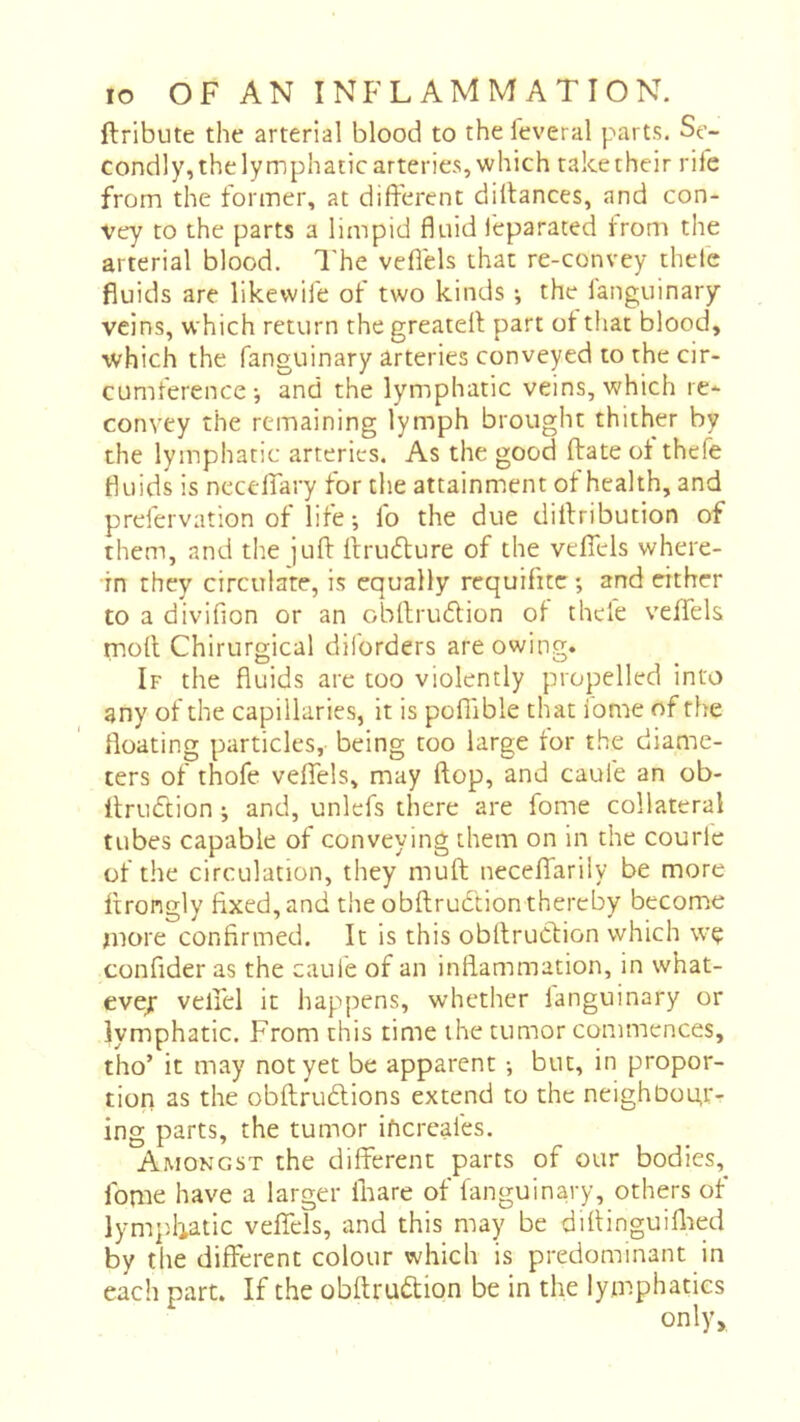 ftribute the arterial blood to the feveral parts. Se- condly, the lymphatic arteries, which rake their rife from the former, at different diilances, and con- vey to the parts a limpid fluid feparated from the arterial blood. I'he veflels that re-convey thele fluids are likewife of two kinds ; the ianguinary veins, which return the greatell part of that blood, which the fanguinary arteries conveyed to the cir- cumference j and the lymphatic veins, which re- convey the remaining lymph brought thither by the lymphatic arteries. As the good ftate ot thefe fluids is necdfary for the attainment of health, and prefervation of life ; fo the due dilfribution of them, and the juft Ifrudure of the vdfels where- in they circulate, is equally requifite; and either to a divifion or an obllrucflion of thefe veffels rnofl Chirurgical diforders are owing. If the fluids are too violently propelled into any of the capillaries, it is poflible that ionie of the floating particles, being too large tor the diame- ters of thofe veffels, may flop, and caufe an ob- ItruCtion ; and, unlefs there are fome collateral tubes capable of conveying them on in the courle of the circulation, they muft neceffariiy be more ftrongly fixed, and the obftrudtion thereby become more confirmed. It is this obftrucfion which wç confider as the caule of an inflammation, in what- evej velfel it happens, whether fanguinary or lymphatic. From this time the tumor commences, tho’ it may not yet be apparent -, but, in propor- tiori as the obflrudlions extend to the neighbour- ing parts, the tumor ificreafes. Amongst the different parts of our bodies, fome have a larger fnare of fanguinary, others of lympliatic veffels, and this may be difiinguiflied by tlie different colour which is predominant in each part. If the obftruftion be in the lymphatics only.