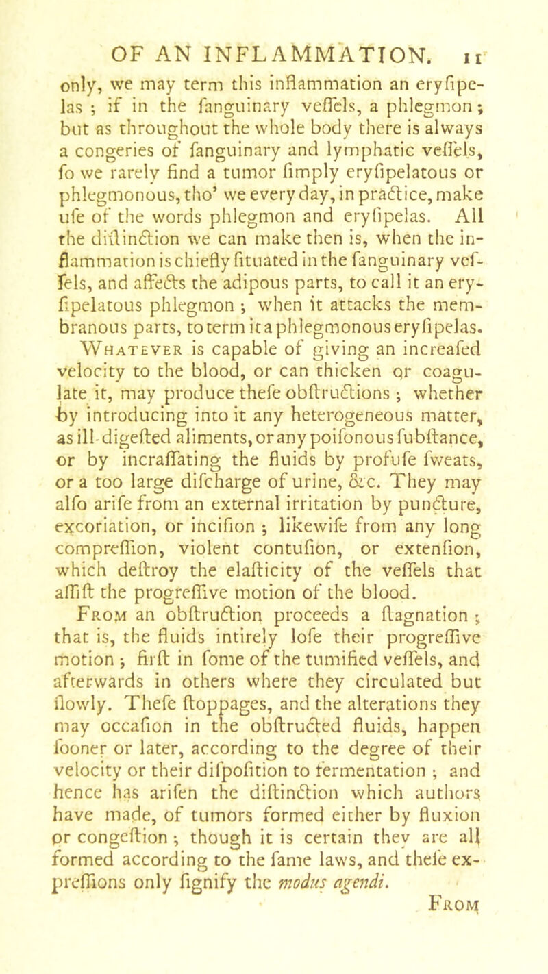 only, we may term this inflammation an eryfipe- las ; if in the fangtiinary veflcls, a phlegmon ; but as throughout the whole body there is always a congeries of fanguinary and lymphatic veflels, fo we rarely find a tumor Amply eryfipelatous or phlegmonous, tho’ we every day, in pradtice, make life of the words phlegmon and eryfipelas. All the diilindlion we can make then is, when the in- flammation is chiefly fituated in the fanguinary vef- fels, and affefts the adipous parts, to call it an ery- fipelatous phlegmon -, when it attacks the mem- branous parts, totermitaphlegmonouseryfipelas. Whatever is capable of giving an increafed velocity to the blood, or can thicken qr coagu- late it, may produce thefe obftrueflions -, whether by introducing into it any heterogeneous matter, as ill-digefled aliments, or any poifonousfubftance, or by incraflTating the fluids by profufe fweats, or a too large difeharge of urine, &c. They may alfo arife from an external irritation by pundure, excoriation, or incifion ; likewife from any long compreflion, violent contufion, or extenfion, which deftroy the elafticity of the veffels that afllft the progrefTive motion of the blood. From an obftruftion proceeds a ftagnation ; that is, the fluids intirely lofe their progrefTive motion ; fii ft in fome of the tumified vefTels, and afterwards in others where they circulated but flowly. Thefe ftoppages, and the alterations they may occafion in the obftrudled fluids, happen Iboner or later, according to the degree of their velocity or their difpofition to fermentation ; and hence has arifen the diftindlion which authors have made, of tumors formed either by fluxion pr congeftion ^ though it is certain they are all formed according to the fame laws, and thefe ex- prefTions only fignify the modus agendi. Frojv^