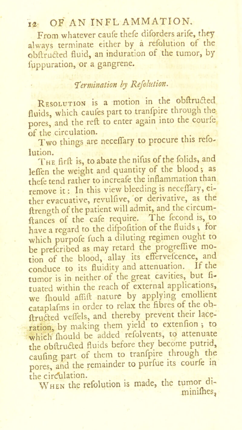 From whatever caufe thefe diforders arife, they always terminate either by à refolution ot the obftrudled fluid, an induration of the tumor, by luppuration, or a gangrene. “Termination by Refolution. Resolution is a motion in the obftrudled fluids, which caufes part to tranfpire through the pores, and the reft to enter again into the courle of the circulation. ' , • r Two things are necefTary to procure this refo- lution. r 1 r 1- j The firft is, to abate the nifus of the folids, and leflen the weight and quantity of the blood -, as thefe tend rather to increafe the inflammation than remove it : In this view bleeding is neceflary, ei- ther evacuative, rcvulfive, 'or derivative, as the ftrencTth of the patient will admit, and the circum- ftances of the cafe require. The fécond is, to have a regard to the difpofltion of the fluids j for which purpofe fuch a diluting regimen ought to be preferibed as may retard the progreffive mo- tion of the blood, allay its effervefcence, and conduce to its fluidity and attenuation. If the tumor is in neither of the great cavities, but fi- tuated within the reach of external applications, we fliould aflift nature by applying emollient cataplafms in order to relax the fibres of the ob- ftrudfed veflels, and thereby prevent their lace- ration, by making them yield to extenfion ; to which' fliould be added refolvents, to attenuate the obftruaed fluids before they become putrid, cauflng part of them to tranfpire through the pores, and the remainder to purfue its courfe m the circulation. When the refolution is made, the turnor ai- miniihes^