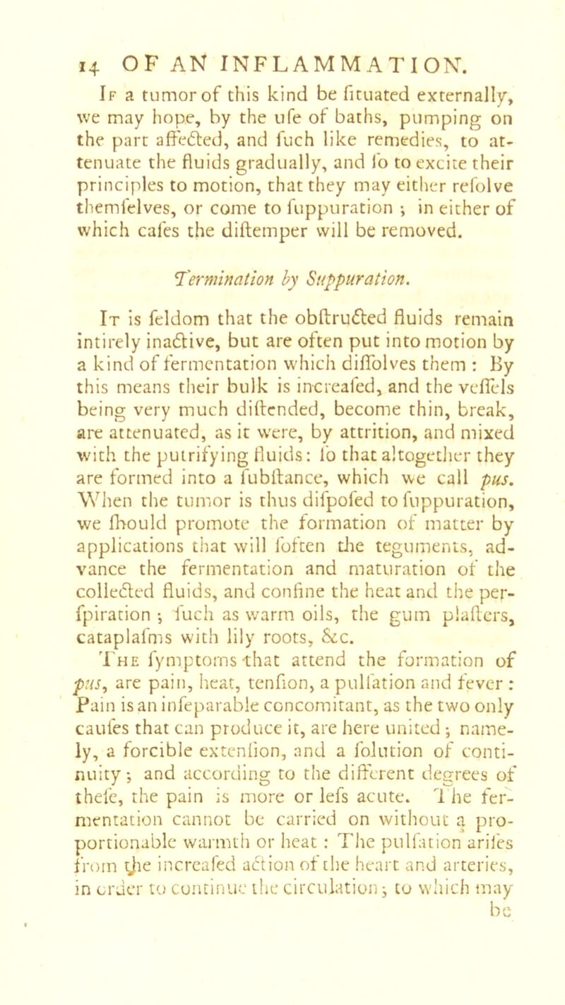If a tumor of this kind be fituated externally, we may hope, by the life of baths, pumping on the part affected, and fuch like remedies, to at- tenuate the fluids gradually, and fo to excite their principles to motion, that they may either refolve themfelves, or come to fuppuration -, in either of which cafes the diftemper will be removed. Terminaiion by Suppuration. It is feldom that the obftrufted fluids remain intirely inadlive, but are often put into motion by a kind of fermentation which dilTolves them : By this means their bulk is incrcafed, and the veflels being very much diftended, become thin, break, are attenuated, as it were, by attrition, and mixed with the puirifying fluids: lb that altogetlier they are formed into a fubflance, which we call pus. When the tumor is thus difpofed to fuppuration, we fhould promote the formation of matter by applications that will Ibften die teguments, ad- vance the fermentation and maturation of the colledled fluids, and confine the heat and the per- fpiration -, iuch as warm oils, the gum plaflers, cataplafms with lily roots, &c. The fymptorns-that attend the formation of are pain, heat, tenfion, a puliation and fever : Pain is an infeparable concomitant, as the two only caufes that can produce it, are here united ; name- ly, a forcible extenfion, and a folution of conti- nuity, and according to the different degrees of thefe, the pain is more or lefs acute. The fer- mentation cannot be carried on without a pro- portionable warmth or heat : The pulfation arifes from tjie incrcafed abtion of the heart and arteries, in order to continue the circulation ^ to which may be