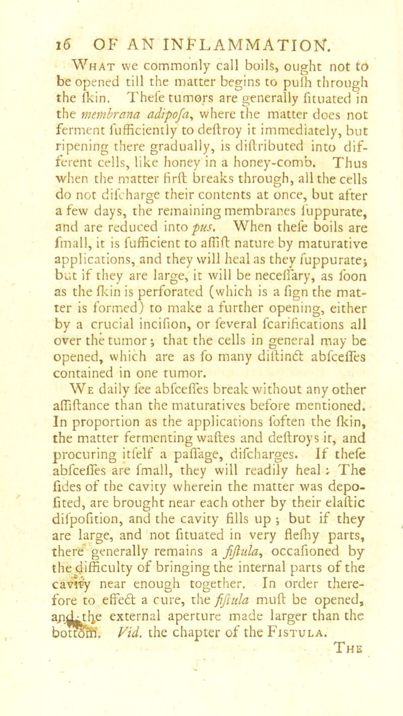 What we commonly call boils, ought not to be opened till the matter begins to pulh through the Ikin. Thefe tumors are generally fituated in the memhrana adipofa^ where the matter docs not ferment fufficiently to deftroy it immediately, but ripening there gradually, is diftributed into dif- ferent cells, like honey in a honey-comb. Thus when the matter firft breaks through, all the cells do not diicharge their contents at once, but after a few days, the remaining membranes fuppurate, and are reduced intop/zj. When thefe boils are fmall, it is fufRcient to afllft nature by maturative applications, and they will heal as they fuppuratej but if they are large, it will be necdfary, as foon as the fl-tin is perforated (which is a fign the mat- ter is formed) to make a further opening, either by a crucial incifion, or feveral fcarifications all over the tumor ; that the cells in general may be opened, which are as fo many dillindt abfcdfes contained in one tumor. We daily fee abfcefles break without any other affiftance than the maturatives before mentioned. In proportion as the applications foften the fkin, the matter fermenting waftes and deftroys it, and procuring itfelf a paflage, difeharges. If thefe abfcefles are fmall, they will readily heal ; The fides of the cavity wherein the matter was depo- fited, are brought near each other by their elailic difpofition, and the cavity fills up -, but if they are large, and not fituated in very flefliy parts, there'’ generally remains a fijlula, occafioned by the difficulty of bringing the internal parts of the cavt% near enough together. In order there- fore to efieft a cure, the fifuda m.uft be opened, andLthe external aperture made larger than the botm^îi. Vid. the chapter of the Fistula. The