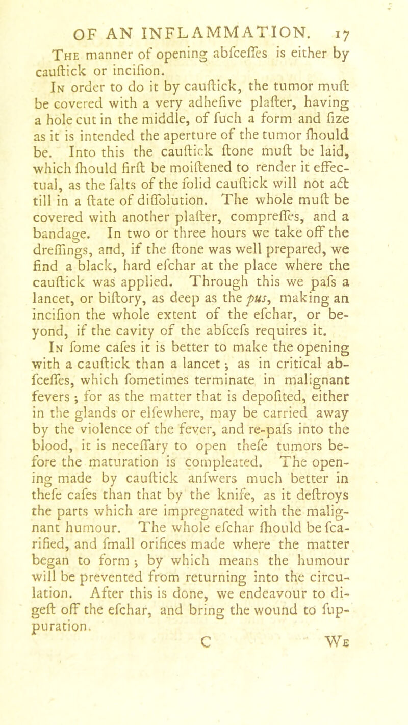 The manner of opening abfcefles is either by cauftick or incifion. In order to do it by cauftick, the tumor muft be covered with a very adhefive plafter, having a hole cut in the middle, of fuch a form and fize as it is intended the aperture of the tumor fhould be. Into this the cauftick ftone muft be laid, which ftiould firft be moiftened to render it effec- tual, as the faits of the folid cauftick will not a6t till in a ftate of diflblution. The whole muft be covered with another plafter, compreftes, and a bandage. In two or three hours we take off the dreflings, and, if the ftone was well prepared, we find a black, hard efehar at the place where the cauftick was applied. Through this we pafs a lancet, or biftory, as deep as the making an incifion the whole extent of the efehar, or be- yond, if the cavity of the abfeefs requires it. In fome cafes it is better to make the opening with a cauftick than a lancet -, as in critical ab- fcefles, which fometimes terminate in malignant fevers ; for as the matter that is depofited, either in the glands or elfewhere, may be carried away by the violence of the fever, and re-pafs into the blood, it is neceffary to open thefe tumors be- fore the maturation is com pleated. The open- ing made by cauftick anfwers much better in thefe cafes than that by the knife, as it deftroys the parts which are impregnated with the malig- nant humour. The whole efehar ftiould befca- rified, and fmall orifices made where the matter began to form ; by which means the humour will be prevented from returning into the circu- lation. After this is done, we endeavour to di- geft off the efehar, and bring the wound to fup- puration. C We