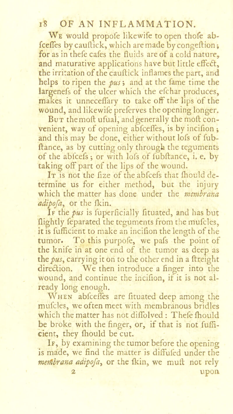 We would propofe likewife to open thofe ab- fcefles by cauftick, which are made bycongeftion*, for as in thefe cafes the fluids are of a cold nature, and maturative applications have but little effedt, the irritation of the cauftick inflames the part, and helps to ripen the pus\ and at the fame time the largenefs of the ulcer which the cfchar produces, makes it unneceflTary to take off the lips of the wound, and likewife preferves the opening longer. But themoft ufual, and generally the moft con- venient, way of opening abfceffes, is by incifion ; and this may be done, either without lofs of fub- ftance, as by cutting only through the teguments of the abfcefs -, or with lofs of fubftance, i. e. by taking off part of the lips of the wound. It is not the fize of the abfcefs that fhould de- termine us for either method, but the injury which the matter has done under the msmbrana adipofa^ or the flcin. If the is fuperficially fituated, and has but (lightly feparated the teguments from t!ie mufcles, it is fufficient to make an incifion the length of the tumor. To this purpofe, we pafs the point of the knife in at one end of the tumor as deep as they>«j, carrying it on to the other end in a ftreight direeftion. We then introduce a finger into the wound, and continue the incifion, if it is not al- ready long enough. When abfceffes are fituated deep among the mufcles, we often meet with membranous bridles which the matter has not diffolved : Thefe fhould be broke with the finger, or, if that is not fuffi- cient, they fliould be cut. If, by examining the tumor before the opening is made, we find the matter is diffufed under the merfihrana adipofa^ or the fkin, we muft not rely 2 upon