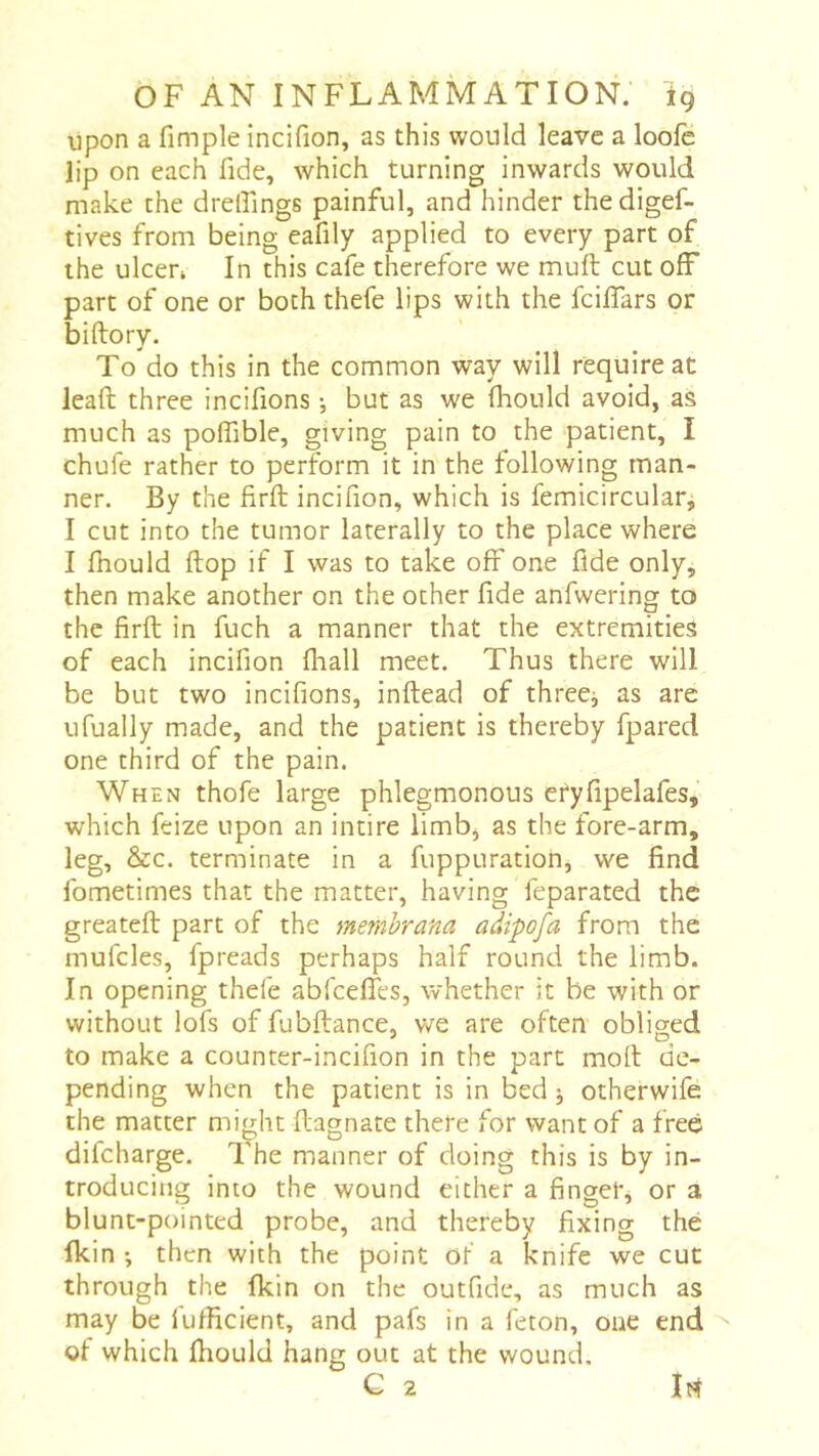 upon a fimple incifion, as this would leave a loofe lip on each fide, which turning inwards would make the drelTings painful, and hinder thedigef- tives from being eafily applied to every part of the ulcen In this cafe therefore we muft cut ofF part of one or both thefe lips with the fcilfars or biftory. To do this in the common way will require at lead three incifions -, but as we fhould avoid, as much as polfible, giving pain to the patient, I chufe rather to perform it in the following man- ner. By the firft incifion, which is femicirculati I cut into the tumor laterally to the place where I fhould flop if I was to take ofr one fide only, then make another on the other fide anfwering to the firft in fuch a manner that the extremities of each incifion fliall meet. Thus there will be but two incifions, inftead of three^ as are ufually made, and the patient is thereby fpared one third of the pain. When thofe large phlegmonous cryfipelafes, which feize upon an intire limb, as the fore-arm, leg, &c. terminate in a fuppuration, we find fometimes that the matter, having feparated the greateft part of the memhrana adipofa from the mufcles, fpreads perhaps half round the limb. In opening thefe abfceflTes, whether it be with or without lofs of fubftance, we are often obliged to make a counter-incifion in the part moft de- pending when the patient is in bed j otherwife the matter might ftagnate there for want of a free difcharge. The manner of doing this is by in- troducing into the wound either a finger, or a blunt-pointed probe, and thereby fixing thé ikin ; then with the point of a knife we cut through the fkin on the outfide, as much as may be fufficient, and pafs in a feton, one end ^ of which ftiould hang out at the wound. G 2