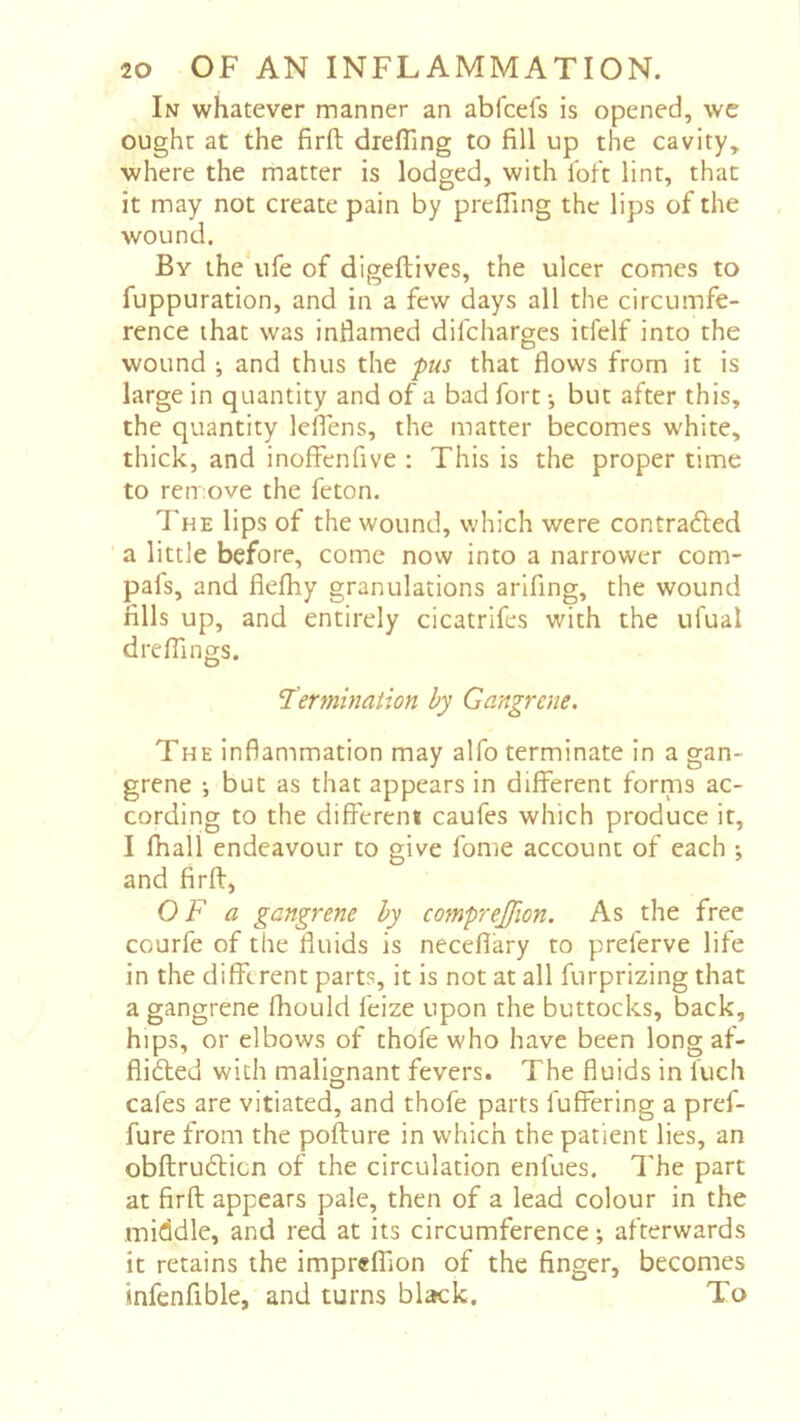 In whatever manner an abfcefs is opened, we ought at the firft drefllng to fill up the cavity, where the matter is lodged, with loft lint, that it may not create pain by prelTing the lips of the wound. By the ufe of digeftives, the ulcer comes to fuppuration, and in a few days all the circumfe- rence that was inflamed difcharges itfelf into the wound ; and thus the fus that flows from it is large in quantity and of a bad fort -, but after this, the quantity lefiens, the matter becomes white, thick, and inoffenfive : This is the proper time to ren ove the feton. The lips of the wound, which were contra6led a little before, come now into a narrower com- pafs, and flefliy granulations arifing, the wound fills up, and entirely cicatrifes with the ufual d re flings. 'Termination by Gangrene, The Inflammation may alfo terminate in a gan- grene -, but as that appears in different forms ac- cording to the different caufes which produce it, I fhall endeavour to give fonie account of each •, and firfi, OF a gangrene by comprejjion. As the free courfe of the fluids is neceflary to preferve life in the different parts, it is not at all furprizing that a gangrene fhould feize upon the buttocks, back, hips, or elbows of thofe who have been long af- flifted with malignant fevers. The fluids in Inch cafes are vitiated, and thofe parts fuffering a pref- fure from the pofture in which the patient lies, an obftrudticn of the circulation enfues. The part at firft appears pale, then of a lead colour in the middle, and red at its circumference ; afterwards it retains the impreffion of the finger, becomes infenfible, and turns black. To