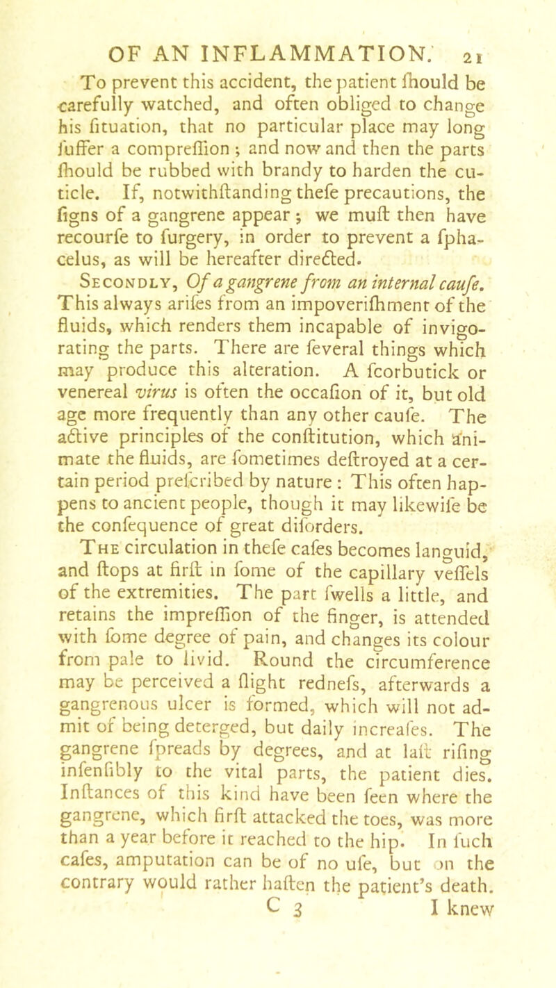 To prevent this accident, the patient fhould be carefully watched, and often obliged to change his fituation, that no particular place may long fuffer a compreflion -, and now and then the parts fhould be rubbed with brandy to harden the cu- ticle. If, notwithftanding thefe precautions, the figns of a gangrene appear j we muft then have recourfe to furgery, in order to prevent a fpha- celus, as will be hereafter diredled. Secondly, Of a gangrene from an internal caufe. This always arifes from an impoverifliment of the fluids, which renders them incapable of invigo- rating the parts. There are feveral things which may produce this alteration. A fcorbutick or venereal virus is often the occafion of it, but old age more frequently than any other caufe. The adive principles of the conftitution, which ani- mate the fluids, are fometimes deftroyed at a cer- tain period prelcribed by nature : This often hap- pens to ancient people, though it may likewile be the confcquence of great diforders. The circulation in thefe cafes becomes languid, and flops at firft in fome of the capillary velTels of the extremities. The part fwells a little, and retains the imprefllon of the finger, is attended with fome degree of pain, and changes its colour from pale to livid. Round the circumference may be perceived a flight rednefs, afterwards a gangrenous ulcer is formed, which will not ad- mit of being deterged, but daily increafes. The gangrene fpreads by degrees, and at laii rifing infenfibly to the vital parts, the patient dies. Inflances of this kind have been feen where the gangrene, which firft attacked the toes, was more than a year before it reached to the hip. In fuch cafes, amputation can be of no ufe, but on the contrary would rather haflen the patient’s death. C 3 I knew