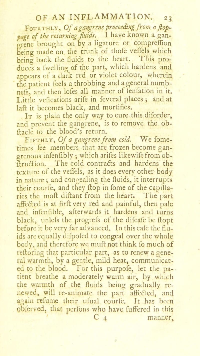 Fourthly, Of a gangrene proceeding from a Jlop- page of the returning fluids. I have known a gan- orene brought on by a ligature or comprefTion being made on the trunk of thofe veffels which bring back the fluids to the heart. This pro- duces a fwelling of the part, which hardens and appears of a dark red or violet colour, wherein ' the patient feels a throbbing and a general numb- nefs, and then lofes all manner of fenfation in it. ' Idttle vefications arife in feveral places -, and at laft it becomes black, and mortifies. It is plain the only way to cure this diforder, and prevent the gangrene, is to remove the ob- ftacle to the blood’s return. Fifthly, Of a gangrene from cold. We fome- times fee members that are frozen become gan- grenous infenfibly ; which arifes likewifefrom ob- ftrudlion. The cold contrafts and hardens the texture of the veflTels, as it does every other body in nature ; and congealing the fluids, it interrupts their courfe, and they flop in fome of the capilla- ries the mofl; diftant from the heart. The part affedted is at firft very red and painful, then pale and infenfible, afterwards it hardens and turns black, unlefs the progrefs of the difeafe be ftopt before it be very far advanced. In this cafe the flu- ids are equally difpofed to congeal over the whole body, and therefore we muft not think fo much of reftoring that particular part, as to renew a gene- ral warmth, by a gentle, mild heat, communicat- ed to the blood. For this purpofe, let the pa- tient breathe a moderately warm air, by which the warmth of the fluids being gradually re- newed, will re-animate the part affeded, and again refume their ufual courfe. It has been obferved, that perfons who have fuffered in this C 4 manner.