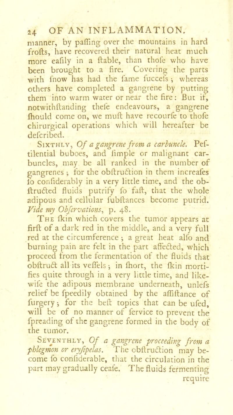 manner, by paffing over the mountains in hard frofts, have recovered their natural heat much more eafily in a ftable, than thofe who have been brought to a fire. Covering the parts with fnow has had the fame fuccels -, whereas others have completed a gangrene by putting them into warm water or near the fire : But if, notwithftanding thefe endeavours, a gangrene ftiould come on, we muft have recourfe to thofe chirurgical operations which will hereafter be defcribed. Sixthly, Of a gangrene from a carbuncle. Pef- tilential buboes, and fimple or malignant car- buncles, may be all ranked in the number of gangrenes ; for the obftrudlion in them increafes fo confiderably in a very little time, and the ob- llrudted fluids putrify fo fall, that the whole adipous and cellular fubftances become putrid. Vide my Obfervations^ p. 48. The (kin which covers the tumor appears at firft of a dark red in the middle, and a very full red at the circumference ^ a great heat alfo and burning pain are felt in the part affedled, which proceed from the fermentation of the fluids that obftrudt all its veffels -, in fhort, the fkin morti- fies quite through in a very little time, and like- wife the adipous membrane underneath, unlefs relief be fpeedily obtained by the affiftance of furgery ; for the bell topics that can be ufed, will be of no manner of fervice to prevent the fprcading of the gangrene formed in the body of the tumor. Seventhly, Of a gangrene proceeding from a phlegmon or eryfipelas. The obftrudion may be- come fo confiderable, that the circulation in the part may gradually ceafe. The fluids fermenting require