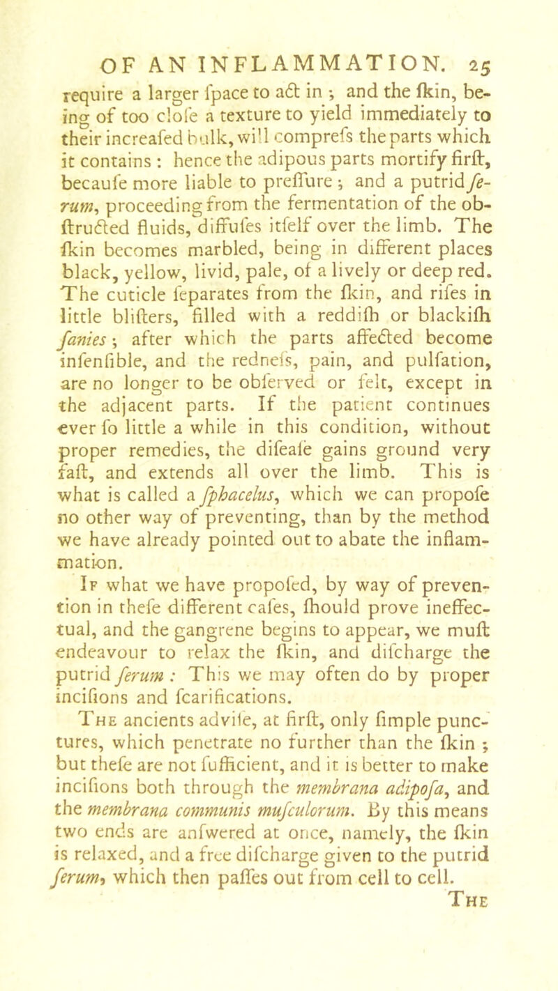 require a larger Ipace to a6l in ; and the fkin, be- ing of too dole a texture to yield immediately to their increafed bulk, will comprefs the parts which it contains : hence the adipous parts mortify firft, becaufe more liable to prdTure ; and a putrid fe- rum, proceeding from the fermentation of the ob- ftruded fluids,diffufes itfelf over the limb. The fkin becomes marbled, being in different places black, yellow, livid, pale, of a lively or deep red. The cuticle feparates from the fldn, and rifes in little blifters, filled with a reddifh or blackilh fames ; after which the parts affeded become infenfible, and the rednels, pain, and pulfation, are no longer to be obferved or felt, except in the adjacent parts. If the patient continues ever fo little a while in this condition, without proper remedies, the difeale gains ground very faft, and extends all over the limb. This is what is called a fphacelus, which we can propofe no other way of preventing, than by the method we have already pointed out to abate the inflam- mation. If what we have propoled, by way of preven- tion in thefe different cafes, fhould prove ineffec- tual, and the gangrene begins to appear, we muft endeavour to relax the fkin, and difeharge the putrid ferum : This we may often do by proper incifions and fcarifications. The ancients advile, at firft, only Ample punc- tures, which penetrate no further than the fkin ; but thefe are not fufficient, and it is better to make incifions both through the membrana adipofa, and the membrana communis mufculorum. By this means two ends arc anfwcred at once, namely, the fkin is relaxed, and a free difeharge given to the putrid ferumt which then paflfes out from cell to cell. The
