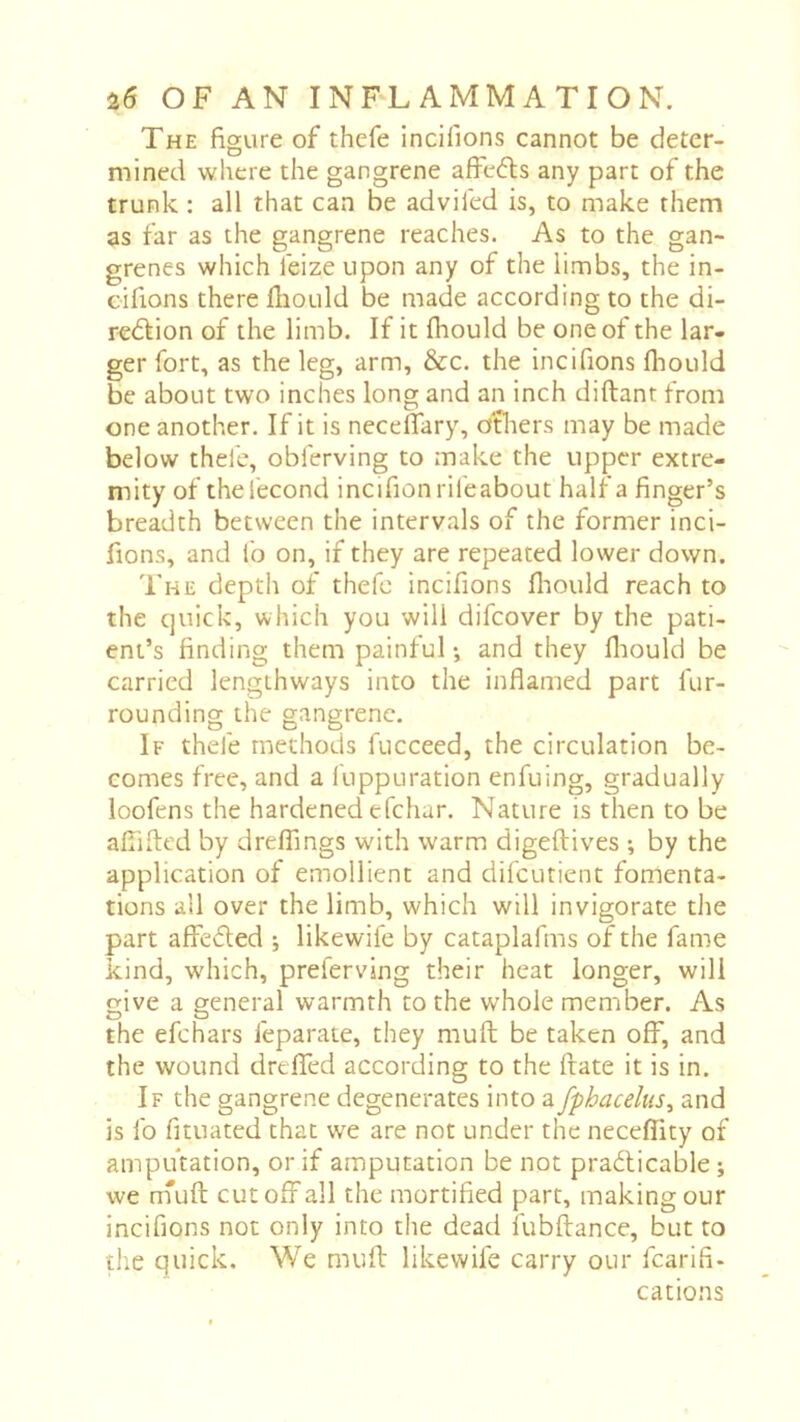 The figure of thcfe incifions cannot be deter- mined where the gangrene affe<5ls any part of the trunk : all that can be adviled is, to make them as far as the gangrene reaches. As to the gan- grenes which feize upon any of the limbs, the in- cifions there fhould be made according to the di- redlion of the limb. If it fhould be one of the lar- ger fort, as the leg, arm, &c. the incifions fliould be about two inches long and an inch diftant from one another. If it is neceflary, others may be made below thefc, obferving to make the upper extre- mity of the fécond incifion rife about half a finger’s breadth between the intervals of the former inci- fions, and fo on, if they are repeated lower down. The depth of thefc incifions fliould reach to the quick, which you will difcover by the pati- ent’s finding them painful •, and they fliould be carried lengthways into the inflamed part fur- rounding the gangrene. If thefe methods fucceed, the circulation be- comes free, and a luppuration enfuing, gradually loofens the hardened efchar. Nature is then to be afliflcd by dreffings with warm digeftives ; by the application of emollient and difcutient fomenta- tions all over the limb, which will invigorate tlie part afïefled ; likewife by cataplafms of the fame kind, which, preferving their heat longer, will give a general warmth to the whole member. As the efchars feparate, they muft be taken off, and the wound dreffed according to the (rate it is in. If the gangrene degenerates into a fphacelus, and is fo fituated that we are not under the neceflity of amputation, or if amputation be not practicable ; we n'uft cut off all the mortified part, making our incifions not only into the dead fubflance, but to the quick. We muff likewife carry our fcarifi- cations