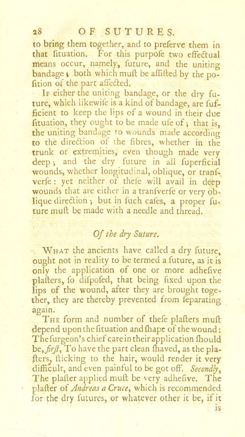 to bring them together, and to preferve them in that fituation. For this purpofe two effeétual means occur, namely, future, and the uniting bandage \ both which muft be afllfted by the po- fition of the part afFcdled. If either the uniting bandage, or the dry fu- ture, which likewife is a kind of bandage, are fuf- ficient to keep the lips of a wound in their due fituation, they ought to be made ufe of; that is, the uniting bandage to wounds made according to the direftion of the fibres, whether in the trunk or extremities, even though made very deep ; and the dry future in all fuperficial wounds, whether longitudinal, oblique, or tranf- verfe : yet neither of thefe will avail in deep wounds that are either in a tranfverfe or very ob- lique dire6lion ; but in fuch cafes, a proper fu^ ture muft be made with a needle and thread. Of the dry Suture. What the ancients have called a dry future, ought not in reality to be termed a future, as it is only the application of one or more adhefive plafters, fo difpofed, that being fixed upon the lips of the wound, after they are brought toge- ther, they are thereby prevented from feparating again. The form and number of thefe plafters muft depend upon the fituation and fhapc of the wound ; Thefurgeon’s chief care in their application ftiould he^firjl^ To have the part clean fliaved, as the pla- fters^ flicking to the hair, would render it very difficult, and even painful to be got off. Secondly y The plafter applied muft be very adhefive. The * plafter of Andreas a Crucey which is recommended for the dry futures, or whatever other it be, if it is